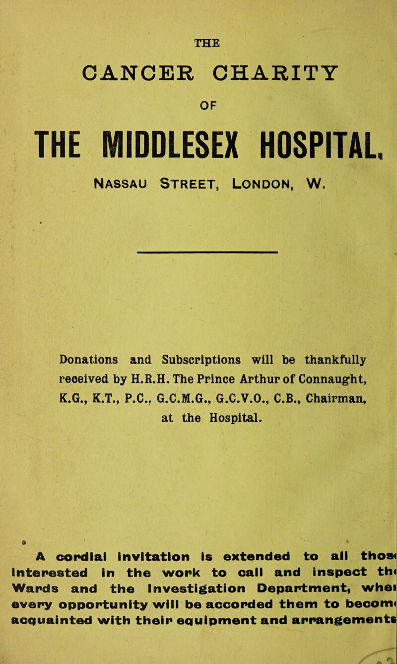 THE CANCER CHARITY OF THE MIDDLESEX HDSPITAL. NASSAU Street, London, W. Donations and Subscriptions will be thankfully received by H.R.H. The Prince Arthur of Connaugfht, K.G., K.T., P.C., G.C.M.G., G.C.V.O., C.B., Chairman, at the Hospital. » A copdlal invitation is extended to all thosi interested in the work to call and inspect th< Wards and the Investigation Department, whei every opportunity will be accorded them to become acquainted with their equipment and arrangements