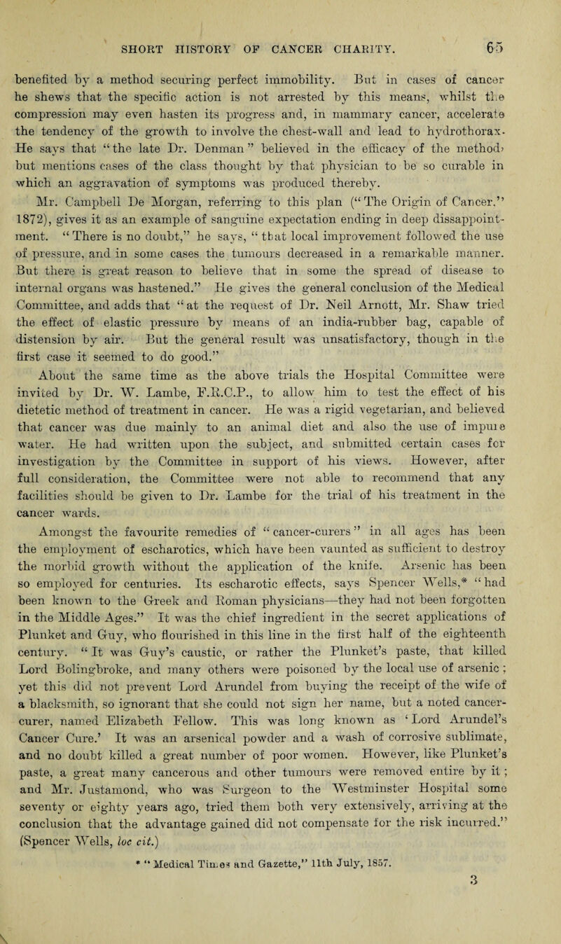 benefited by a method securing- perfect immobility. But in cases of cancer he shews that the specific action is not arrested by this means, whilst the compression may even hasten its progress and, in mammary cancer, accelerate the tendency of the growth to involve the chest-wall and lead to hydrothorax. He says that “ the late Dr. Denman ” believed in the efficacy of the method; hut mentions cases of the class thought by that physician to be so curable in which an aggravation of symptoms was produced thereby. Mr. Campbell De Morgan, referring to this plan (“The Origin of Cancer,” 1872), gives it as an example of sanguine expectation ending in deep disappoint¬ ment. “There is no doubt,” he says, “ tbat local improvement followed the use of pressure, and in some cases the tumours decreased in a remarkable manner. But there is great reason to believe that in some the spread of disease to internal organs was hastened.” lie gives the general conclusion of the Medical Committee, and adds that “at the request of Dr. Neil Arnott, Mr. Shaw tried the effect of elastic pressure by means of an india-rubber bag, capable of distension by air. But the general result was unsatisfactory, though in the first case it seemed to do good.” About the same time as the above trials the Hospital Committee were invited by Dr. W. Lanibe, F.R.C.P., to allow him to test the effect of his dietetic method of treatment in cancer. He was a rigid vegetarian, and believed that cancer was due mainly to an animal diet and also the use of impuie water. He had written upon the subject, and submitted certain cases for investigation by the Committee in support of his views. However, after full consideration, the Committee -were not able to recommend that any facilities should be given to Dr. Lambe for the trial of his treatment in the cancer wards. Amongst the favourite remedies of “ cancer-curers ” in all ages has been the employment of escharotics, which have been vaunted as sufficient to destroy the morbid growth without the application of the knife. Arsenic has been so employed for centuries. Its escharotic effects, says Spencer Wells,* “ had been known to the Greek and Roman physicians—they had not been forgotten in the Middle Ages.” It was the chief ingredient in the secret applications of Plunket and Guy, who flourished in this line in the first half of the eighteenth century. “ It was Guy’s caustic, or rather the Plunket’s paste, that killed Lord Bolingbroke, and many others were poisoned by the local use of arsenic ; yet this did not prevent Lord Arundel from buying the receipt of the wife of a blacksmith, so ignorant that she could not sign her name, but a noted cancer- curer, named Elizabeth Fellow. This was long known as ‘ Lord Arundel’s Cancer Cure.’ It was an arsenical powder and a wash of corrosive sublimate, and no doubt killed a great number of poor women. However, like Plunket’s paste, a great many cancerous and other tumours were removed entire by it; and Mr. Justamond, who was Surgeon to the Westminster Hospital some seventy or eighty years ago, tried them both very extensively, arriving at the conclusion that the advantage gained did not compensate for the risk incurred.’ (Spencer Wells, loc cit.) * “ Medical Tiu.es and Gazette,” lltiv July, 1857. 3