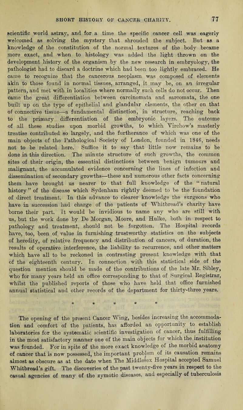 scientific world astray, and for a time the specific cancer cell was eagerly welcomed as solving the mystery that shrouded the subject. But as a knowledge of the constitution of the normal textures of the body became more exact, and when to histology was added the light thrown on the development history of the organism by the new research in embryology, the pathologist had to discard a doctrine which had been too lightly embraced. He came to recognize that the cancerous neoplasm was composed of elements akin to those found in normal tissues, arranged, it may be, on an irregular pattern, and met with in localities where normally such cells do not occur. Then came the great differentiation between carcinomata and sarcomata, the one built up on the type of epithelial and glandular elements, the other on that of connective tissue—a fundamental distinction, in structure, reaching back to the primary differentiation of the embryonic layers. The outcome of all these studies upon morbid growths, to which Virchow’s masterly treatise contributed so largely, and the furtherance of which was one of the main objects of the Pathological Society of London, founded in 1846, needs not to be related here. Suffice it to say that little now remains to be done in this direction. The minute structure of such growths, the common sites of their origin, the essential distinctions between benign tumours and malignant, the accumulated evidence concerning the lines of infection and dissemination of secondary growths—these and numerous other facts concerning them have brought us nearer to that full knowledge of the “ natural history ” of the disease which Sydenham rightly deemed to be the foundation of direct treatment. In this advance to clearer knowledge the surgeons who have in succession had charge of the patients of Whitbread’s charity have borne their part. It would be invidious to name any who are still with us, but the work done by He Morgan, Moore, and Hulke, both in respect to pathology and treatment, should not be forgotten. The Hospital records have, too, been of value in furnishing trustworthy statistics on the subjects of heredity, of relative frequency and distribution of cancers, of duration, the results of operative interference, the liability to recurrence, and other matters which have all to be reckoned in contrasting present knowledge with that of the eighteenth century. In connection with this statistical side of the question mention should be made of the contributions of the late Mr. Sibley, who for many years held an office corresponding to that of Surgical Registrar, whilst the published reports of those who have held that office furnished annual statistical and other records of the department for thirty-three years. **■*#*• The opening of the present Cancer Wing, besides increasing the accommoda¬ tion and comfort of the patients, has afforded an opportunity to establish laboratories for the systematic scientific investigation of cancer, thus fulfilling in the most satisfactory manner one of the main objects for which the institution was founded. For in spite of the more exact knowledge of the morbid anatomy of cancer that is now possessed, the important problem of its causation remains almost as obscure as at the date when The Middlesex Hospital accepted Samuel Whitbread’s gift. The discoveries of the past twenty-five years in respect to the casual agencies of many of the zymotic diseases, and especially of tuberculosis