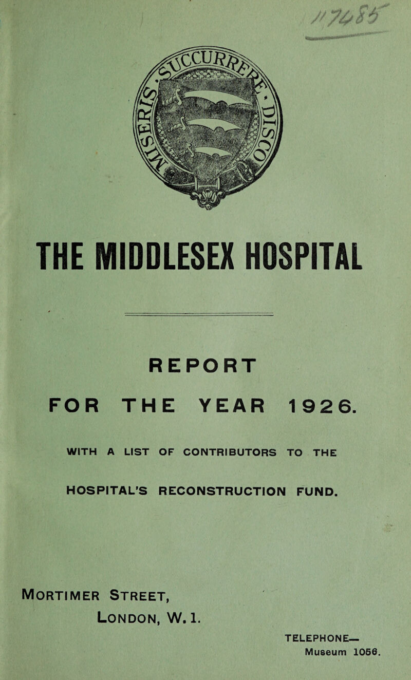 THE MIDDLESEX HDSPITAL REPORT FOR THE YEAR 1926. WITH A LIST OF CONTRIBUTORS TO THE HOSPITAL’S RECONSTRUCTION FUND. Mortimer Street, London, W. l. TELEPHONE— Museum 1066.