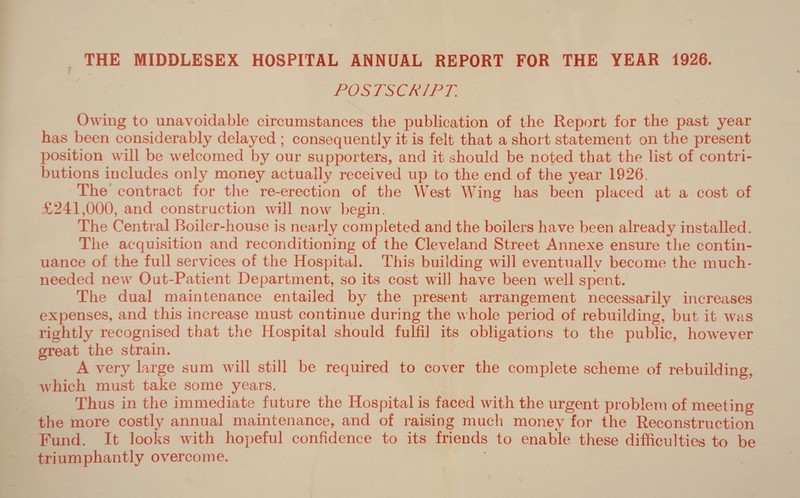 THE MIDDLESEX HOSPITAL ANNUAL REPORT FOR THE YEAR 1926. f POSTSCRIPT. Owing to unavoidable circumstances the publication of the Report for the past year has been considerably delayed ; consequently it is felt that a short statement on the present position will be welcomed by our supporters, and it should be noted that the list of contri- Dutions includes onlj'- money actually received up to the end of the year 1926. The contract for the re-erection of the West Wing has been placed at a cost of £241,000, and construction will now begin. The Central Boiler-house is nearly completed and the boilers have been already installed. The acquisition and reconditioning of the Cleveland Street Annexe ensure the contin¬ uance of the full services of the Hospital. This building will eventually become the much- needed new Out-Patient Department, so its cost will have been well spent. The dual maintenance entailed by the present arrangement necessarily increases expenses, and this increase must continue during the whole period of rebuilding, but it was rightly recognised that the Hospital should fulfil its obligations to the public, however great the strain. A very large sum will still be required to cover the complete scheme of rebuilding, which must take some years. Thus in the immediate future the Hospital is faced with the urgent problem of meeting the more costly annual maintenance, and of raising much money for the Reconstruction Fund. It looks with hopeful confidence to its friends to enable these difficulties to be triumphantly overcome. >