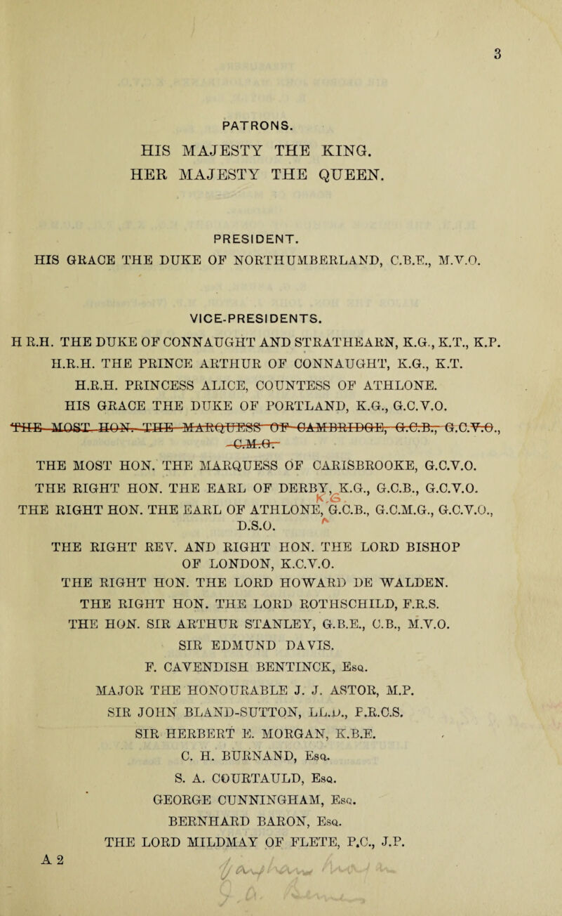 PATRONS. HIS MAJESTY THE KING. HER MAJESTY THE QUEEN. PRESIDENT. HIS GKACE THE DUKE OF NORTHUMBERLAND, C.B.E., M.V.O. VICE-PRESIDENTS. H R.H. THE DUKE OF CONNAUGHT AND STRATHEARN, K.G., K.T., K.P. H.R.H. THE PRINCE ARTHUR OF CONNAUGHT, K.G., K.T. H.R.H. PRINCESS ALICE, COUNTESS OF ATHLONE. HIS GRACE THE DUKE OF PORTLAND, K.G., G.C.V.O. THE MOST HON. THE-MARQUESS tTF-OAMDRIDQE, Q.C;B-.7 G.C.YtO., THE MOST HON. THE MARQUESS OF CARISBROOKE, G.C.V.O. THE RIGHT HON. THE EARL OF DERBY, K.G., G.C.B., G.C.V.O. THE RIGHT HON. THE EARL OF ATHLONE, G.C.B., G.C.M.G., G.C.V.O., D.S.O. THE RIGHT REV. AND RIGHT HON. THE LORD BISHOP OF LONDON, K.C.V.O. THE RIGHT HON. THE LORD HOWARD DE WALDEN. THE RIGHT HON. THE LORD ROTHSCHILD, F.R.S. THE HON. SIR ARTHUR STANLEY, G.B.E., C.B., M.V.O. SIR EDMUND DAVIS. F. CAVENDISH BENTINCK, Esq. MAJOR THE HONOURABLE J. J. ASTOR, M.P. SIR JOHN BLAND-SUTTON, LL.u., F.R.C.S. SIR HERBERT E. MORGAN, K.B.E. C. H. BURNAND, Esq. S. A. COURTAULD, Esq. GEORGE CUNNINGHAM, Esq. BERNHARD BARON, Esq. THE LORD MILDMAY OF FLETE, P.C., J.P.