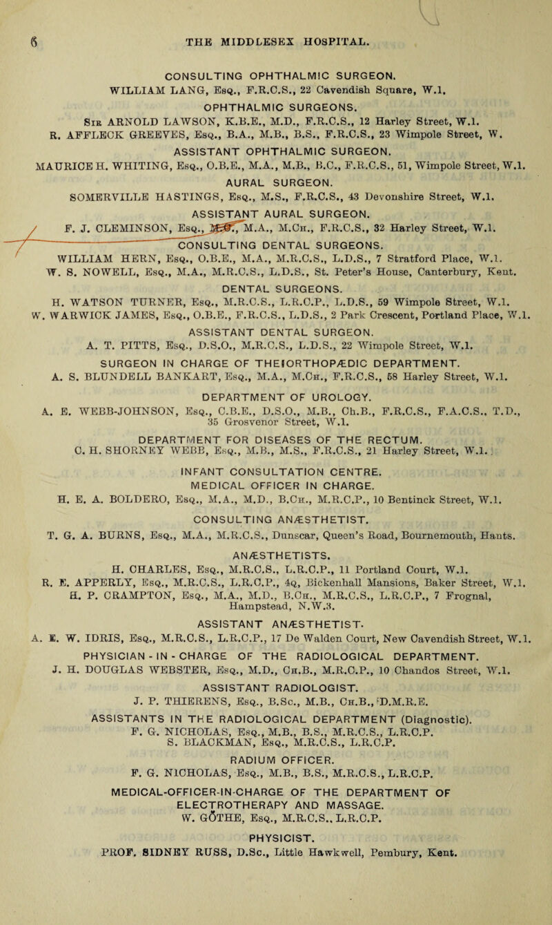CONSULTING OPHTHALMIC SURGEON. WILLIAM LANG, Esq., F.R.C.S., 22 Cavendish Square, W.l. OPHTHALMIC SURGEONS. Sib ARNOLD LAWSON, K.B.E., M.D., F.R.C.S., 12 Harley Street, W.l. R. AFFLECK GREETES, Esq., B.A., M.B., B.S., F.R.C.S., 23 Wimpole Street, W. ASSISTANT OPHTHALMIC SURGEON. MAURICE H. WHITING, Esq., O.B.E., M.A., M.B., B.C., F.E.C.S., 51, Wimpole Street, W.l. AURAL SURGEON. SOMERVILLE HASTINGS, Esq., M.S., F.R.C.S., 43 Devonshire Street, W.l. ASSISTANT AURAL SURGEON. / F. J. CLEMINSON, EsQ^^_Ji^f?7^M.A., M.Ch., F.R.C.S., 32 Harley Street, W.l. ' CONSULTING DENTAL SURGEONS. WILLIAM HERN, Esq., O.B.E., M.A., M.R.O.S., L.D.S., 7 Stratford Place, W.l. W. S. NOWELL, Esq., M.A., M.R.C.S., L.D.S., St. Peter’s House, Canterbury, Kent. DENTAL SURGEONS. H. WATSON TURNER, Esq., M.R.C.S., L.R.O.P., L.D.S., 59 Wimpole Street, W.l. W. WARWICK JAMES, Esq., O.B.E., F.R.C.S., L.D.S., 2 Park Crescent, Portland Place, W.l. ASSISTANT DENTAL SURGEON. A. T. PITTS, Esq., D.S.O., M.R.C.S., L.D.S., 22 Wimpole Street, W.l. SURGEON IN CHARGE OF THEIORTHOP/EDIC DEPARTMENT. A. S. BLUNDELL BANKART, Esq., M.A., M.Ch., F.R.C.S., 68 Harley Street, W.l. DEPARTMENT OF UROLOGY. A. E. WEBB-JOHNSON, Esq., C.B.E., D.S.O., M.B., Ch.B., F.R.C.S., F.A.C.S., T.D., 35 Grosvenor Street, W.l. DEPARTMENT FOR DISEASES OF THE RECTUM. C. H. SHORNPIY WEBB, Esq., M.B., M.S., F.R.C.S., 21 Harley Street, WM. ' INFANT CONSULTATION CENTRE. MEDICAL OFFICER IN CHARGE. H. E. A. BOLDERO, Esq., M.A., M.D., B.Ch., M.R.C.P., 10 Bentinck Street, W.l. CONSULTING AN/ESTHETIST. T. G. A. BURNS, Esq., M.A., M.R.C.S., Dunscar, Queen’s Road, Bournemouth, Hants. AN/ESTHETISTS. H. CHARLES, Esq., M.R.C.S., L.R.O.P., 11 Portland Court, W.l. R. E. APPERLY, Esq., M.R.C.S., L.R.C.P., 4q, Bickenhall Mansions, Baker Street, W.l. a. P. CRAMPTON, Esq., M.A., M.D., B.Ch., M.R.C.S., L.R.C.P., 7 Frognal, Hampstead, N.W.3. ASSISTANT AN/ESTHETIST. A. E. W. IDRIS, Esq., M.R.C.S., L.R.C.P., 17 De Walden Court, New Cavendish Street, W.l. PHYSICIAN - IN - CHARGE OF THE RADIOLOGICAL DEPARTMENT. J. H. DOUGLAS WEBSTER, Esq., M.D., Ch.B., M.R.C.P., 10 Chandos Street, W.l. ASSISTANT RADIOLOGIST. J. P. THIERENS, Esq., B.Sc., M.B., Ch.B., FD.M.R.E. ASSISTANTS IN THE RADIOLOGICAL DEPARTMENT (Diagnostic). F. G. NICHOLAS, Esq., M.B., B.S., M.R.O.S., L.R.O.P. S. BLACKMAN, Esq., M.R.C.S., L.R.C.P. RADIUM OFFICER. F. G. NICHOLAS, Esq., M.B., B.S., M.R.O.S., L.R.C.P. MEDICAL-OFFICER-IN-CHARGE OF THE DEPARTMENT OF ELECTROTHERAPY AND MASSAGE. W. g6tHE, Esq., M.R.C.S.. L.R.C.P. PHYSICIST. PROF. SIDNEY RUSS, D.Sc., Little Hawkwell, Pembury, Kent.