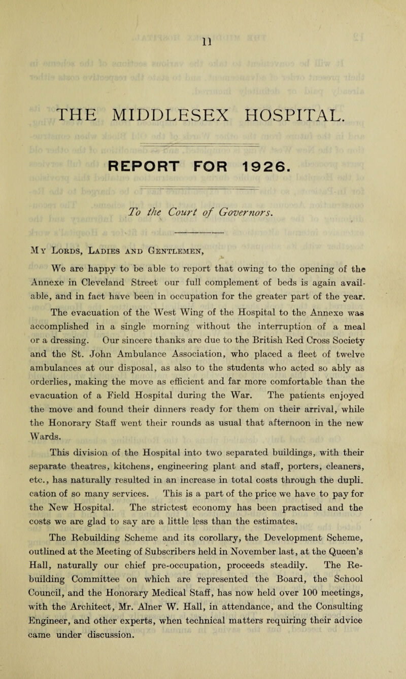 THE MIDDLESEX HOSPITAL. REPORT FOR 1926. To the Court of Governors. My Lords, Ladies and Gentlemen, We are happy to be able to report that owing to the opening of the Annexe in Cleveland Street our full complement of beds is again avail¬ able, and in fact have been in occupation for the greater part of the year. The evacuation of the West Wing of the Hospital to the Annexe was accomplished in a single morning without the interruption of a meal or a dressing. Our sincere thanks are due to the British Red Cross Society and the St. John Ambulance Association, who placed a fleet of twelve ambulances at our disposal, as also to the students who acted so ably as orderlies, making the move as efficient and far more comfortable than the evacuation of a Field Hospital during the War. The patients enjoyed the move and found their dinners ready for them on their arrival, while the Honorary Staff went their rounds as usual that afternoon in the new Wards. This division of the Hospital into two separated buildings, with their separate theatres, kitchens, engineering plant and staff, porters, cleaners, etc., has naturally resulted in an increase in total costs through the dupli. cation of so many services. This is a part of the price we have to pay for the New Hospital. The strictest economy has been practised and the costs we are glad to say are a little less than the estimates. The Rebuilding Scheme and its corollary, the Development Scheme, outlined at the Meeting of Subscribers held in November last, at the Queen’s Hall, naturally our chief pre-occupation, proceeds steadily. The Re¬ building Committee on which are represented the Board, the School Council, and the Honorary Medical Staff, has now held over 100 meetings, with the Architect, Mr. Alner W. Hall, in attendance, and the Consulting Engineer, and other experts, when technical matters requiring their advice came under discussion.