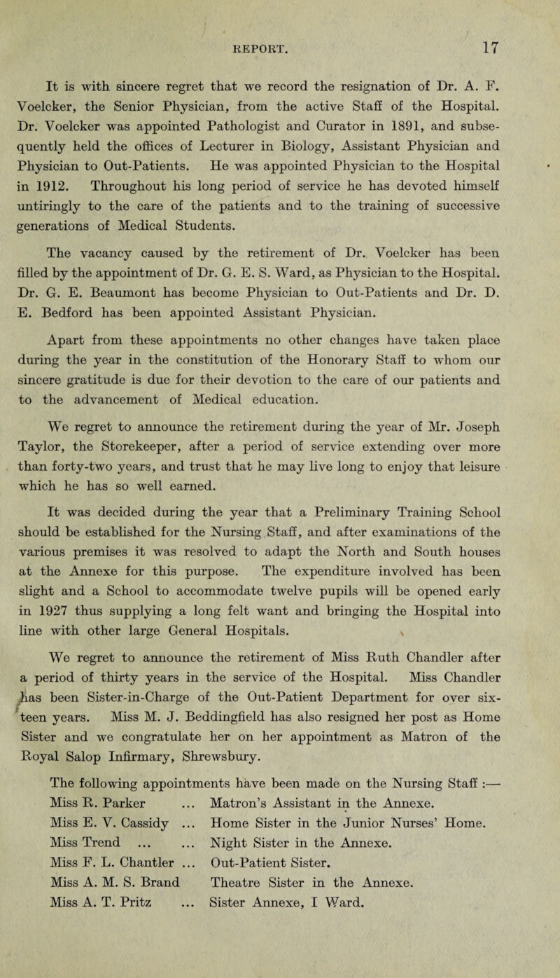 It is with sincere regret that we record the resignation of Dr. A. F. Voelcker, the Senior Physician, from the active Staff of the Hospital. Dr. Voelcker was appointed Pathologist and Curator in 1891, and subse¬ quently held the offices of Lecturer in Biology, Assistant Physician and Physician to Out-Patients. He was appointed Physician to the Hospital in 1912. Throughout his long period of service he has devoted himself untiringly to the care of the patients and to the training of successive generations of Medical Students. The vacancy caused by the retirement of Dr. Voelcker has been filled by the appointment of Dr. G. E. S. Ward, as Physician to the Hospital. Dr. G. E. Beaumont has become Physician to Out-Patients and Dr. D. E. Bedford has been appointed Assistant Physician. Apart from these appointments no other changes have taken place during the year in the constitution of the Honorary Staff to whom our sincere gratitude is due for their devotion to the care of our patients and to the advancement of Medical education. We regret to announce the retirement during the year of Mr. Joseph Taylor, the Storekeeper, after a period of service extending over more than forty-two years, and trust that he may live long to enjoy that leisure which he has so well earned. It was decided during the year that a Preliminary Training School should be established for the Nursing Staff, and after examinations of the various premises it was resolved to adapt the North and South houses at the Annexe for this purpose. The expenditure involved has been slight and a School to accommodate twelve pupils will be opened early in 1927 thus supplying a long felt want and bringing the Hospital into line with other large General Hospitals. We regret to announce the retirement of Miss Ruth Chandler after a period of thirty years in the service of the Hospital. Miss Chandler ^as been Sister-in-Charge of the Out-Patient Department for over six- *teen years. Miss M. J. Beddingfield has also resigned her post as Home Sister and we congratulate her on her appointment as Matron of the Royal Salop Infirmary, Shrewsbury. The following appointments have been made on the Nursing Staff Miss R. Parker Miss E. V. Cassidy . Miss Trend Miss F. L. Chantler . Miss A. M. S. Brand Miss A. T. Pritz Matron’s Assistant in the Annexe. Home Sister in the Junior Nurses’ Home. Night Sister in the Annexe. Out-Patient Sister. Theatre Sister in the Annexe. Sister Annexe, I Ward.