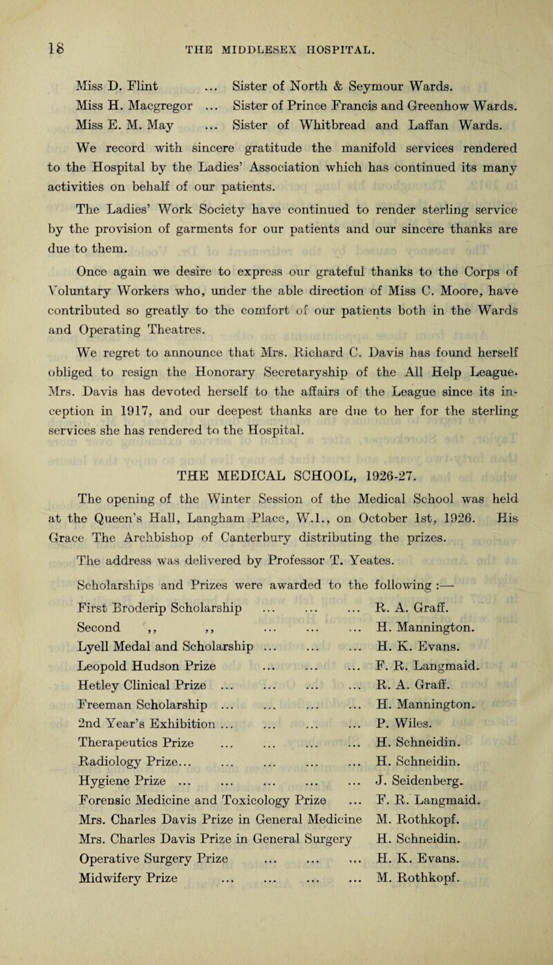 Miss D. Flint ... Sister of North & Seymour Wards. Miss H. Macgregor ... Sister of Prince Francis and Greenhow Wards. Miss E. M. May ... Sister of Whitbread and Lallan Wards. We record with sincere gratitude the manifold services rendered to the Hospital by the Ladies’ Association which has continued its many activities on behalf of our patients. The Ladies’ Work Society have continued to render sterling service by the provision of garments for our patients and our sincere thanks are due to them. Once again we desire to express our grateful thanks to the Corps of Voluntary Workers who, under the able direction of Miss C. Moore, have contributed so greatly to the comfort of our patients both in the Wards and Operating Theatres. We regret to announce that Mrs. Richard C. Davis has found herself obliged to resign the Honorary Secretaryship of the All Help League- Mrs. Davis has devoted herself to the affairs of the League since its in¬ ception in 1917, and our deepest thanks are due to her for the sterling services she has rendered to the Hospital. THE MEDICAL SCHOOL, 1926-27. The opening of the Winter Session of the Medical School was held at the Queen’s Hall, Langham Place, W.I., on October 1st, 1926. His Grace The Archbishop of Canterbury distributing the prizes. The address was delivered by Professor T. Yeates. Scholarships and Prizes were awarded to the following :— First Broderip Scholarship Second ,, ,, Lyell Medal and Scholarship ... Leopold Hudson Prize Hetley Clinical Prize ... Freeman Scholarship ... 2nd Year’s Exhibition ... Therapeutics Prize Radiology Prize... Hygiene Prize ... Forensic Medicine and Toxicology Prize Mrs. Charles Davis Prize in General Medicine Mrs. Charles Davis Prize in General Surgery Operative Surgery Prize Midwifery Prize R. A. Graff. H. Mannington. H. K. Evans. F. R. Langmaid- R. A. Graff. H. Mannington.. P. Wiles. H. Schneidin, H. Schneidin. J. Seidenberg, F. R. Langmaid, M. Rothkopf. H. Schneidin. H. K. Evans. M. Rothkopf.
