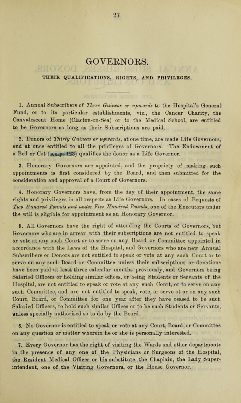 GOVEKNOKS. THEIR QUALIFICATIONS, RIGHTS, AND PRIVILEGES. 1. Annual Stibscribera of Three Guineas or upwards to the Hospital’s General Fund, or to its particular establishments, viz., the Cancer Charity, the Convalescent Home (Clacton-on-Sea) or to the Medical School, are entitled to be Governors so long as their Subscriptions are paid. 2. Donors of Thirty Guineas or upwards, at one time, are made Life Governors, and at once entitled to all the privileges of Governors. The Endowment of a Bed or Cot 123) qualifies the donor as a Life Governor. 3. Honorary Governors are appointed, and the propriety of making such appointments is first considered by the Board, and then submitted for the consideration and approval of a Court of Governors. 4. Honorary Governors have, from the day of their appointment, the same rights and privileges in all respects as Life Governors. In cases of Bequests of Two Hundred Founds and under Five Hundred Pounds, one of the Executors under the will is eligible for appointment as an Honorary Governor. 6. All Governors have the right of attending the Courts of Governors, but Governors who are in arrear with their subscriptions are not entitled to speak or vote at any such Court or to serve on any Board or Committee appointed in accordance with the Law's of the Hospital, and Governors who are new Annual Subscribers or Donors are not entitled to speak or vote at any such Court or to serve on any such Board or Committee unless their subscriptions or donations have been paid at least three calendar months previously, and Governors being Salaried Officers or holding similar offices, or being Students or Servants of the Hospital, are not entitled to speak or vote at any such Court, or to serve on any such Committee, and are not entitled to speak, vote, or serve at or on any such Court, Board, or Committee for one year after they have ceased to be such Salaried Officers, to hold such similar Offices or to be such Students or Servants, unless specially authorised so to do by the Board. 6. No Governor is entitled to speak or vote at any Court, Board, or Committee on any question or matter wherein he or she is personally interested. 7. Every Governor has the right of visiting the Wards and other departments in the presence of any one of the Physicians or Surgeons of the Hospital, the Resident Medical Officer or his substitute, the Chaplain, the Lady Super¬ intendent, one of the Visiting Governors, or the House Governor.