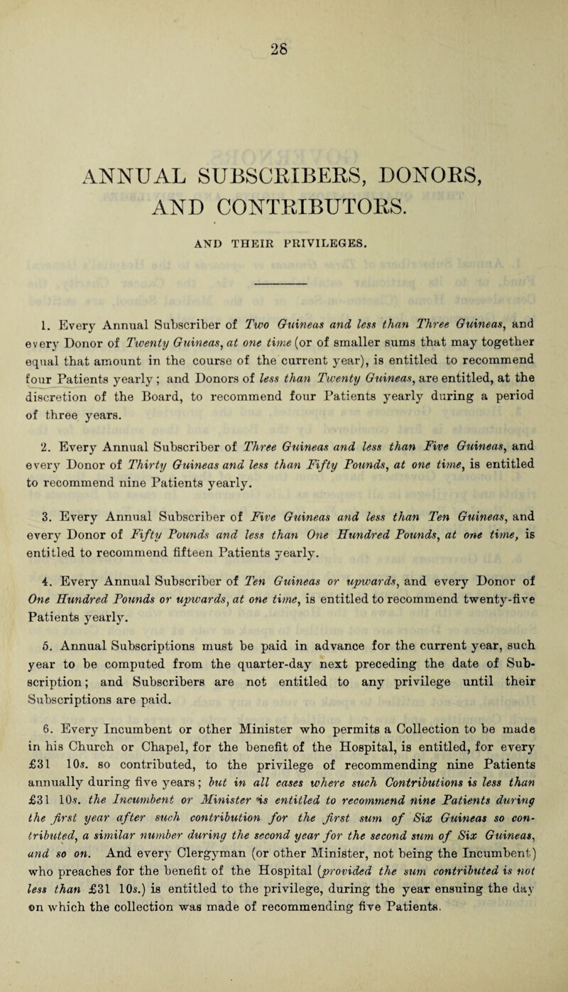 ANNUAL SUBSCRIBERS, DONORS, AND CONTRIBUTORS. AND THEIR PRIVILEGES. 1. Every Annual Subscriber of Two Guineas and less than Three Guineas, and every Donor of Twenty Guineas, at one time (or of smaller sums that may together equal that amount in the course of the current year), is entitled to recommend four Patients yearly; and Donors of less than Twenty Guineas, are entitled, at the discretion of the Board, to recommend four Patients yearly during a period of three years. 2. Every Annual Subscriber of Three Guineas and less than Five Guineas, and eveiy Donor of Thirty Guineas and less than Fifty Pounds, at one time, is entitled to recommend nine Patients yearly, 3. Every Annual Subscriber of Five Guineas and less than Ten Guineas, and every Donor of Fifty Pounds and less than One Hundred Pounds, at one time, is entitled to recommend fifteen Patients yearly. 4. Every Annual Subscriber of Ten Guineas or upwards, and every Donor of One Hundred Pounds or upwards, at one time, is entitled to recommend twenty-five Patients yearly. 6. Annual Subscriptions must be paid in advance for the current year, such year to be computed from the quarter-day next preceding the date of Sub¬ scription ; and Subscribers are not entitled to any privilege until their Subscriptions are paid, 6, Every Incumbent or other Minister who permits a Collection to be made in his Church or Chapel, for the benefit of the Hospital, is entitled, for every £31 10s. so contributed, to the privilege of recommending nine Patients annually during five years; hut in all eases where such Contributions is less than £31 10s. the Incumbent or Minister Hs entitled to recommend nine Patients during the first year after such contribution for the first sum of Six Guineas so con¬ tributed, a similar number during the second year for the second sum of Six Guineas, and so on. And every Clergyman (or other Minister, not being the Incumbent) who preaches for the benefit of the Hospital {provided the sum contributed is not less than £31 10s.) is entitled to the privilege, during the year ensuing the day on which the collection was made of recommending five Patients.