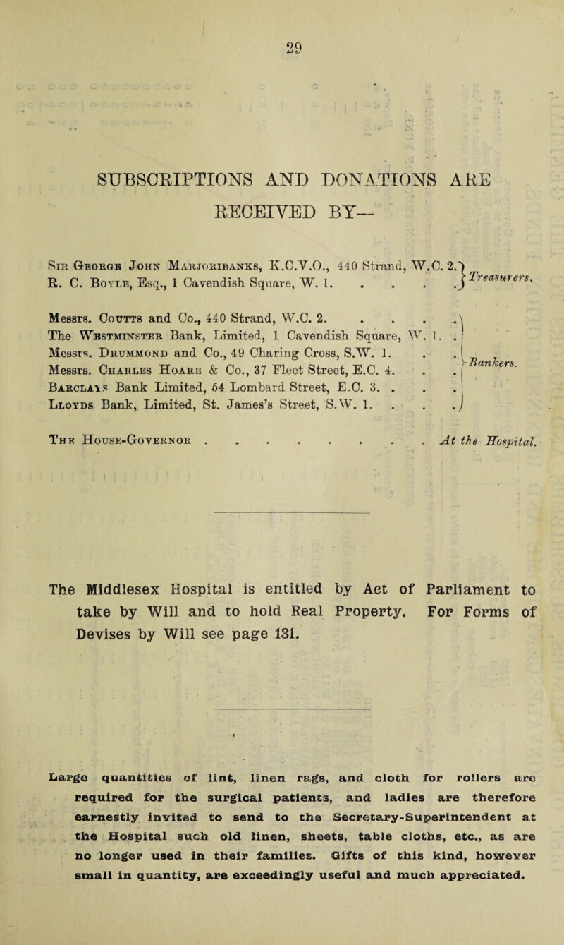 SUBSOMPTIONS AND DONATIONS ABE RECEIYED BY— Sir Georgb John Mahjoribanks, K.C.V.O., 440 Strand, W.O. 2. R. C. Boyle, Esq., 1 Cavendish Square, W. 1. Treamrers. Messrs. Coittts and Co., 440 Strand, W.C. 2. ... The Westminster Bank, Limited, 1 Cavendish Square, W. 1. Messrs. Drummond and Co., 49 Charing Cross, S.W. 1. Messrs. Charles Hoare & Co., 37 Fleet Street, E.C. 4. Barclays Bank Limited, 64 Lombard Street, E.C. 3. . Lloyds Bank, Limited, St. James’s Street, S.W. 1. . y Banker s. The House-Governor At the Sospital. The Middlesex Hospital is entitled by Act of Parliament to take by Will and to hold Real Property. For Forms of Devises by Will see page 131. Large quantities of lint, linen rags, and cloth for rollers arc required for the surgical patients, and ladies are therefore earnestly invited to send to the Secretary-Superintendent at the Hospital such old linen, sheets, table cloths, etc., as are ' no longer used in their families. Gifts of this kind, however small in quantity, are exceedingly useful and much appreciated.