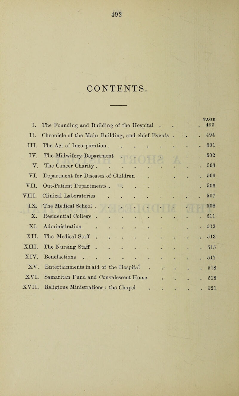 CONTENTS. PAGE I. The Founding and Building of the Hospital . . . 493 II. Chronicle of the Main Building, and chief Events . . . 494 III. The Act of Incorporation . . . . . . . .501 IV. The Midwifery Department . . . . . . ,602 V, The Cancer Charity. . . . . , . . .503 VI. Department for Diseases of Children . ... 506 YII. Out-Patient Departments ..... . 506 VIII. Clinical Laboratories ........ 507 IX. The Medical School ......... 508 X. Eesidential College . . . . . . . . .511 XI. Administration . . . . . . . . .512 XII. The Medical Staff . . . . . . . . .513 XIII. The Nursing Staff . . , . . . . .515 XIV. Benefactions . . . . . . . . . .517 XV. Entertainments in aid of the Hospital.518 XVI. Samaritan Fund and Convalescent Home .... 518 XVII. Religious Ministrations : the Chapel.521