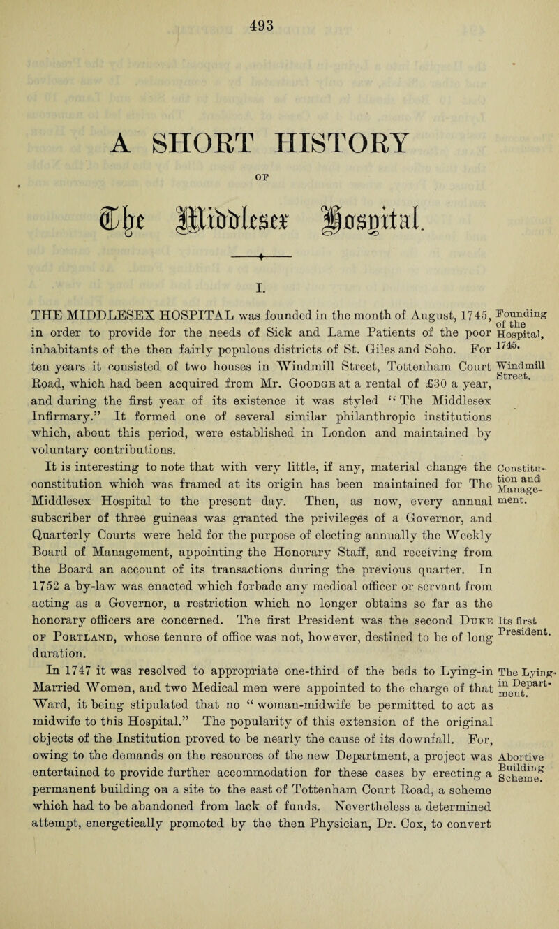 A SHORT HISTORY OF P0SgitaI. THE MIDDLESEX HOSPITAL was founded in the month of August, 1745, in order to provide for the needs of Sick and Lame Patients of the poor inhabitants of the then fairly populous districts of St. Giles and Soho. For ten years it consisted of two houses in Windmill Street, Tottenham Court Road, which had been acquired from Mr. Goodge at a rental of £30 a year, and during the first year of its existence it was styled “ The Middlesex Infirmary.” It formed one of several similar philanthropic institutions which, about this period, were established in London and maintained by voluntary contributions. It is interesting to note that with very little, if any, material change the constitution which was framed at its origin has been maintained for The Middlesex Hospital to the present day. Then, as now, every annual subscriber of three guineas was granted the privileges of a Governor, and Quarterly Courts were held for the purpose of electing annually the Weekly Board of Management, appointing the Honorary Staff, and receiving from the Board an account of its transactions during the previous quarter. In 1752 a by-law was enacted which forbade any medical officer or servant from acting as a Governor, a restriction which no longer obtains so far as the honorary officers are concerned. The first President was the second Duke OF Portland, whose tenure of office was not, however, destined to he of long duration. In 1747 it was resolved to appropriate one-third of the beds to Lying-in Married Women, and two Medical men were appointed to the charge of that Ward, it being stipulated that no “ woman-midwife be permitted to act as midwife to this Hospital.” The popularity of this extension of the original objects of the Institution proved to be nearly the cause of its downfall. For, owing to the demands on the resources of the new Department, a project was entertained to provide further accommodation for these cases by erecting a permanent building on a site to the east of Tottenham Court Road, a scheme which had to be abandoned from lack of funds. Nevertheless a determined attempt, energetically promoted by the then Physician, Dr. Cox, to convert Founding of the Hospital, 1745. Windmill Street. Constitu¬ tion and Manage¬ ment. Its first President. The Lying- in Depart¬ ment. Abortive Building Scheme.
