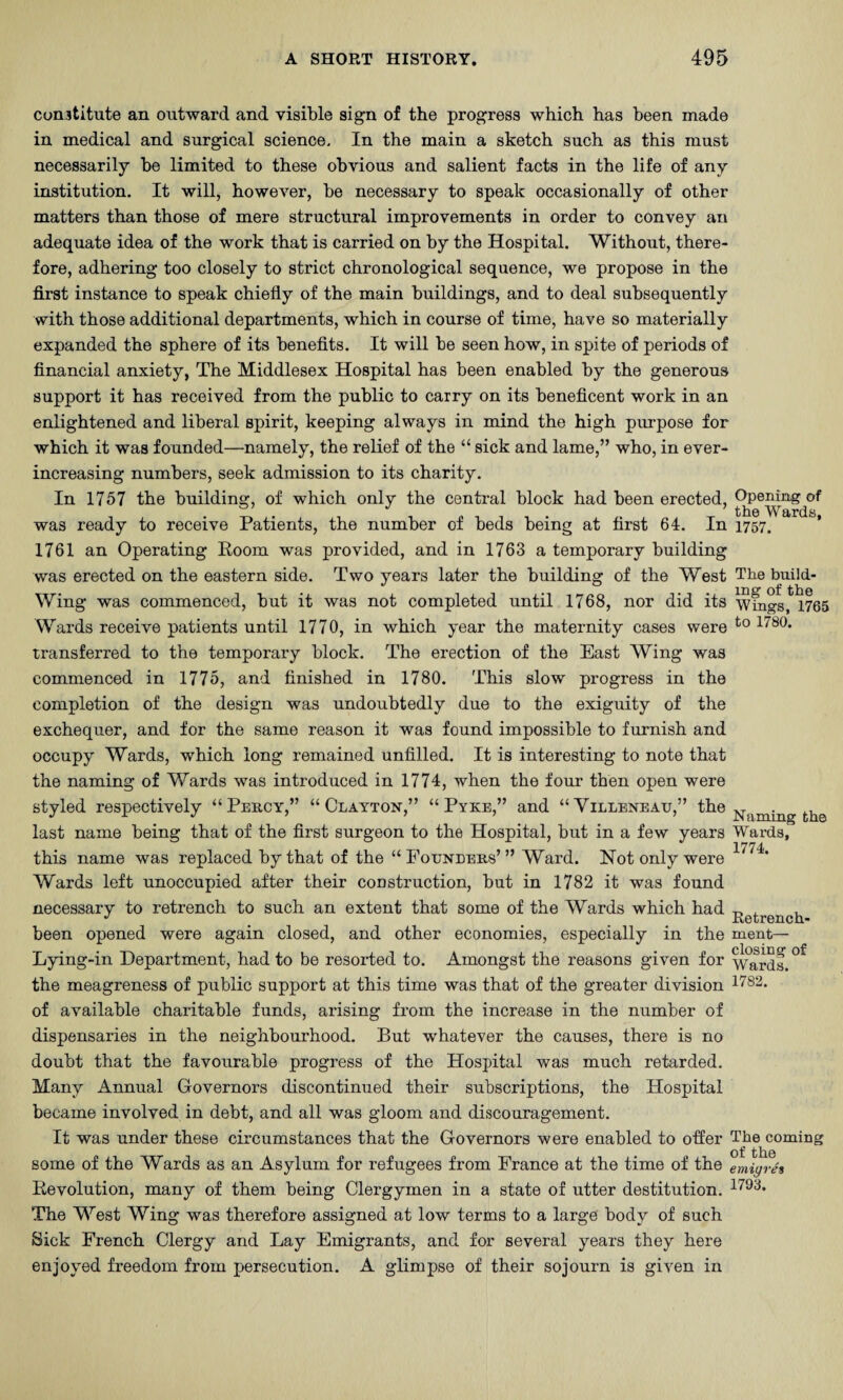 Constitute an outward and visible sign of the progress which has been made in medical and surgical science. In the main a sketch such as this must necessarily be limited to these obvious and salient facts in the life of any institution. It will, howes^er, be necessary to speak occasionally of other matters than those of mere structural improvements in order to convey an adequate idea of the work that is carried on by the Hospital. Without, there¬ fore, adhering too closely to strict chronological sequence, we propose in the first instance to speak chiefly of the main buildings, and to deal subsequently with those additional departments, which in course of time, have so materially expanded the sphere of its benefits. It will be seen how, in spite of periods of financial anxiety, The Middlesex Hospital has been enabled by the generous support it has received from the public to carry on its beneficent work in an enlightened and liberal spirit, keeping always in mind the high purpose for which it was founded—namely, the relief of the “ sick and lame,” who, in ever- increasing numbers, seek admission to its charity. In 1757 the building, of which only the central block had been erected, was ready to receive Patients, the number of beds being at first 64. In 1757. 1761 an Operating Room was provided, and in 1763 a temporary building was erected on the eastern side. Two years later the building of the West The build- Wing was commenced, but it was not completed until 1768, nor did its Whigs, 1765 Wards receive patients until 1770, in which year the maternity cases were transferred to the temporary block. The erection of the East Wing was commenced in 1775, and finished in 1780. This slow progress in the completion of the design was undoubtedly due to the exiguity of the exchequer, and for the same reason it was found impossible to furnish and occupy Wards, which long remained unfilled. It is interesting to note that the naming of Wards was introdiiced in 1774, when the four then open were styled respectively “Percy,” “Clayton,” “ Pyke,” and “Villeneau,” the last name being that of the first surgeon to the Hospital, but in a few years Wards, this name was replaced by that of the “ Founders’ ” Ward. Not only were Wards left unoccupied after their construction, but in 1782 it was found necessary to retrench to such an extent that some of the Wards which had -r, ^ , _ Retrench- been opened were again closed, and other economies, especially in the ment— Lying-in Department, had to be resorted to. Amongst the reasons given for ^ardf. the meagreness of public support at this time was that of the greater division of available charitable funds, arising from the increase in the number of dispensaries in the neighbourhood. But whatever the causes, there is no doubt that the favourable progress of the Hospital was much retarded. Many Annual Governors discontinued their subscriptions, the Hospital became involved in debt, and all was gloom and discouragement. It was under these circumstances that the Governors were enabled to ofier The coming some of the Wards as an Asylum for refugees from France at the time of the emigrh Revolution, many of them being Clergymen in a state of utter destitution. The West Wing was therefore assigned at low terms to a large body of such Sick French Clergy and Lay Emigrants, and for several years they here enjoyed freedom from persecution. A glimpse of their sojourn is given in