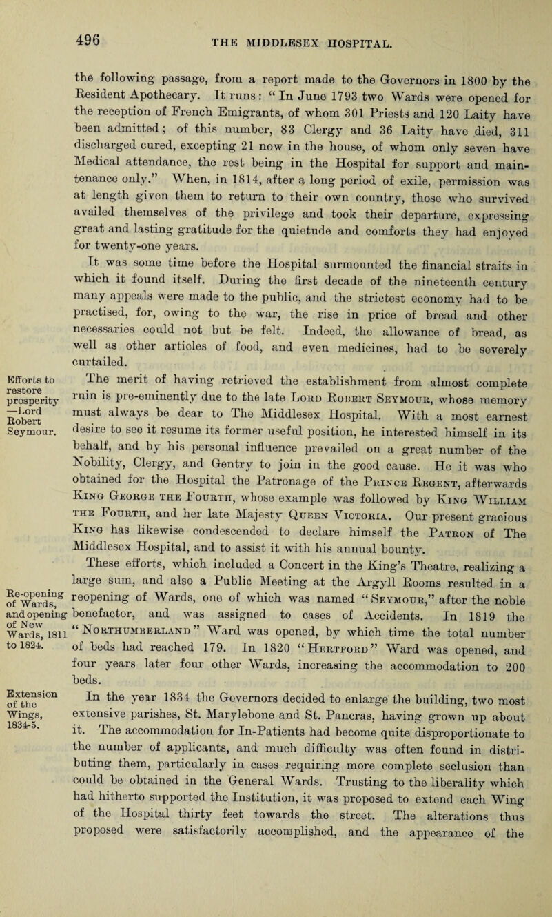 Efforts to restore prosperity —T.ord Robert Seymour. Re-opening of Wards, and opening of New Wards, 1811 to 1824. Extension of the Wings, 1834-5. the following- passage, from a report made to the Governors in 1800 by the Resident Apothecary. It runs: In June 1793 two W^ards were opened for the reception of French Emigrants, of whom 301 Priests and 120 Laity have been admitted; of this number, 83 Clergy and 36 Laity have died, 311 discharged cured, excepting 21 now in the house, of whom only seven have Medical attendance, the rest being in the Hospital for support and main¬ tenance only.” When, in 1814, after a long period of exile, permission was at length given them to return to their own country, those who survived availed themselves of the privilege and took their departure, expressing great and lasting gratitude for the quietude and comforts they had enjoyed for twenty-one years. It was some time before the Hospital surmounted the financial straits in which it found itself. During the first decade of the nineteenth century many appeals were made to the public, and the strictest economy had to he practised, for, owing to the war, the rise in price of bread and other necessaries could not but he felt. Indeed, the allowance of bread, as well as other articles of food, and even medicines, had to be severely curtailed. I he merit of having retrieved the establishment from almost complete ruin is pre-eminently due to the late Loud Roheut Seymour, whose memory must always be dear to The Middlesex Hospital. With a most earnest desire to see it resume its former useful position, he interested himself in its behalf, and by his personal infiuence prevailed on a great number of the Nobility, Clergy, and Gentry to join in the good cause. He it was who obtained for the Hospital the Patronage of the Prince Regent, afterwards King George the Fourth, whose example was followed by King William THE Fourth, and her late Majesty Queen Victoria. Our present gracious King has likewise condescended to declare himself the Patron of The Middlesex Hospital, and to assist it with his annual bounty. These efforts, which included a Concert in the King’s Theatre, realizing a large sum, and also a Public Meeting at the Argyll Rooms resulted in a reopening of Wards, one of which was named “ Seymour,” after the noble benefactor, and was assigned to cases of Accidents. In 1819 the “Northumberland” Ward was opened, by which time the total number of beds had reached 179. In 1820 “Hertford” Ward was opened, and four years later four other Wards, increasing the accommodation to 200 beds. In the year 1834 the Governors decided to enlarge the building, two most extensive parishes, St. Marylebone and St. Pancras, having grown up about it. The accommodation for In-Patients had become quite disproportionate to the number of applicants, and much difiiculty was often found in distri¬ buting them, particularly in cases requiring more complete seclusion than could be obtained in the General Wards. Trusting to the liberality which had hitherto supported the Institution, it was proposed to extend each Wing of the Hospital thirty feet towards the street. The alterations thus proposed were satisfactorily accomplished, and the appearance of the