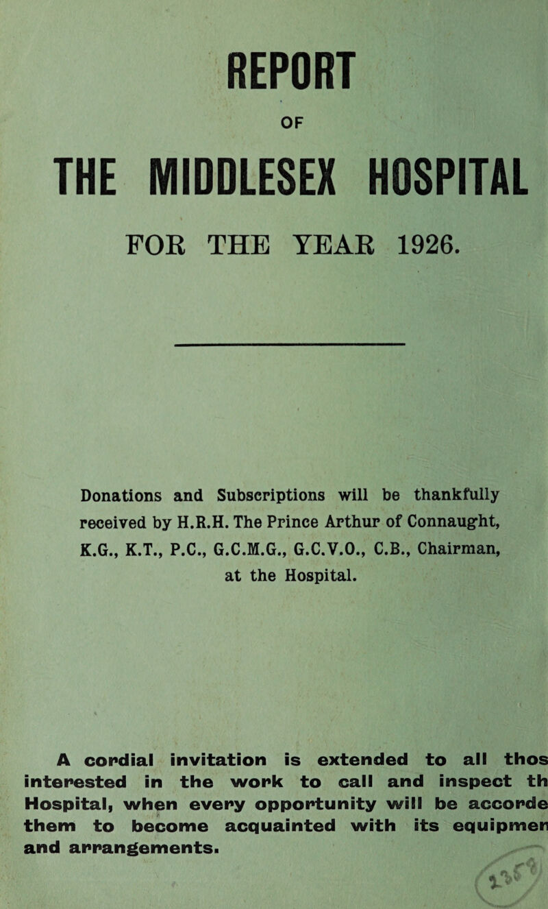 REPORT OF THE MIDDLESEX HOSPITAL > FOR THE TEAR 1926. Donations and Subscriptions will be thankfully received by H.R.H. The Prince Arthur of Connaught, K.G., K.T., P.C., G.C.M.G., G.C.V.O., C.B., Chairman, at the Hospital. A coi*clial invitation is extended to all thos interested in the work to call and inspect th Hospital, when every opportunity will be accorde them to become acquainted with its equipmetr and arrangements.