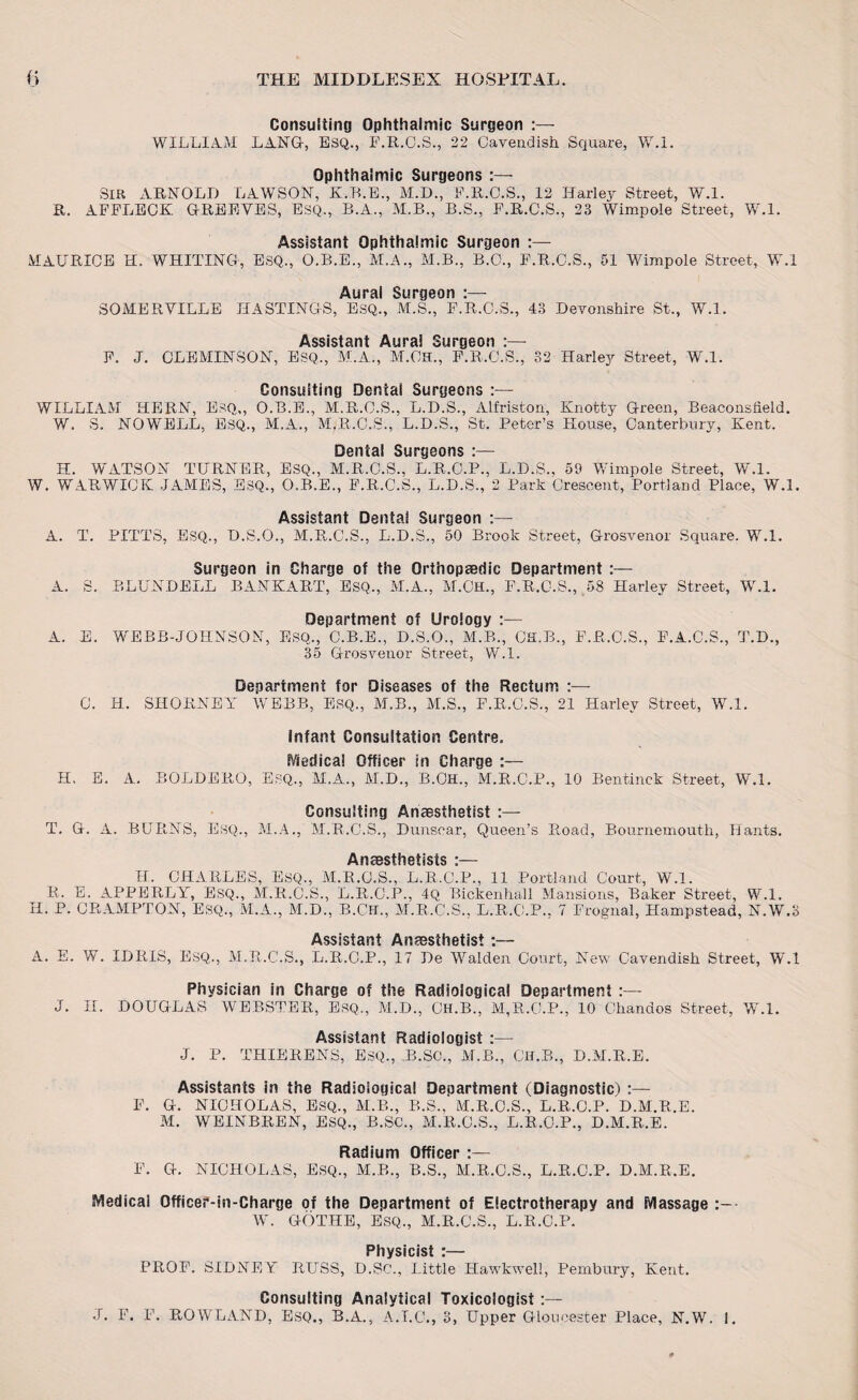 Consulting Ophthalmic Surgeon :— WILLIAM LANG, ESQ., F.R.C.S., 22 Cavendish Square, W.l. Ophthalmic Surgeons :— SIR ARNOLD LAWSON, K.B.E., M.D., F.R.C.S., 12 Harley Street, W.l. R. AFFLECK GREEVES, ESQ., B.A., M.B., B.S., F.R.C.S., 23 Wimpole Street, W.l. Assistant Ophthalmic Surgeon :— MAURICE H. WHITING, ESQ., O.B.E., M.A., M.B., B.O., F.R.C.S., 51 Wimpole Street, W.l Aural Surgeon SOMERVILLE HASTINGS, ESQ., M.S., F.R.C.S., 43 Devonshire St., W.l. Assistant Aural Surgeon :— F. J. CLEMINSON, ESQ., M.A., M.OH., F.R.C.S., 32 Harley Street, W.l. Consulting Dental Surgeons :— WILLIAM HERN, ESQ,, O.B.E., M.R.C.S., L.D.S., Alfriston, Knotty Green, Beaconsfield. W. S. NOWELL, ESQ., M.A., M.R.C.S., L.D.S., St. Peter’s House, Canterbury, Kent. Dental Surgeons :— H. WATSON TURNER, ESQ., M.R.C.S., L.R.C.P., L.D.S., 59 Wimpole Street, W.l. W. WARWICK JAMES, ESQ., O.B.E., F.R.C.S., L.D.S., 2 Park Crescent, Portland Place, W.l. Assistant Dental Surgeon :— A. T. PITTS, ESQ., D.S.O., M.R.C.S., L.D.S., 50 Brook Street, Grosvenor Square. W.l. Surgeon in Charge of the Orthopaedic Department :— A. S. BLUNDELL BANKART, ESQ., M.A., M.OH., F.R.C.S., 58 Harley Street, W.l. Department of Urology A. E. WEBB-JOHNSON, ESQ., C.B.E., D.S.O., M.B., CH.B., F.R.C.S., F.A.C.S., T.D., 35 Grosvenor Street, W.l. Department for Diseases of the Rectum C. H. SHORNEY WEBB, ESQ., M.B., M.S., F.R.C.S., 21 Harley Street, W.l. Infant Consultation Centre. Medical Officer in Charge :— H. E. A. BOLDERO, ESQ., M.A., M.D., B.Ch., M.R.C.F., 10 Bentinck Street, W.l. Consulting Anesthetist :— T. G. A. BURNS, ESQ., M.A., M.R.C.S., Dunscar, Queen’s Road, Bournemouth, Hants. Anaesthetists :— H. CHARLES, ESQ., M.R.C.S., L.R.C.P., 11 Portland Court, W.l. R. E. APPERLY, ESQ., M.R.C.S., L.R.C.P., 4Q Bickenhall Mansions, Baker Street, W.l. H. P. CRAMPTON, ESQ., M.A., M.D., B.CH., M.R.C.S., L.R.C.P., 7 Frognal, Hampstead, N.W.3 Assistant Anaesthetist :— A. E. W. IDRIS, Esq., M.R.C.S., L.R.C.P., 17 De Walden Court, New Cavendish Street, W.l Physician in Charge of the Radiological Department :— J. II. DOUGLAS WEBSTER, ESQ,, M.D., CH.B., M,R.O.P., 10 Chandos Street, W.l. Assistant Radiologist :— J. P. THIERENS, ESQ., .B.SO., M.B., CH.B., D.M.R.E. Assistants in the Radiological Deoartment (Diagnostic! :— F. G. NICHOLAS, ESQ., M.B., B.S., M.R.C.S., L.R.C.P. D.M.B.E. M. WEINBREN, ESQ., B.SC., M.R.C.S., L.R.O.P., D.M.R.E. Radium Officer F. G. NICHOLAS, ESQ., M.B., B.S., M.R.C.S., L.R.C.P. D.M.R.E. Medical Officer-in-Charge of the Department of Electrotherapy and Massage W. GOTHE, ESQ., M.R.C.S., L.R.C.P. Physicist :— PROF. SIDNEY RUSS, D.SC., Little Hawkwell, Pembury, Kent. Consulting Analytical Toxicologist:— J. F. F. ROWLAND, ESQ., B.A., A.I.C., 3, Upper Gloucester Place, N.W. 1.