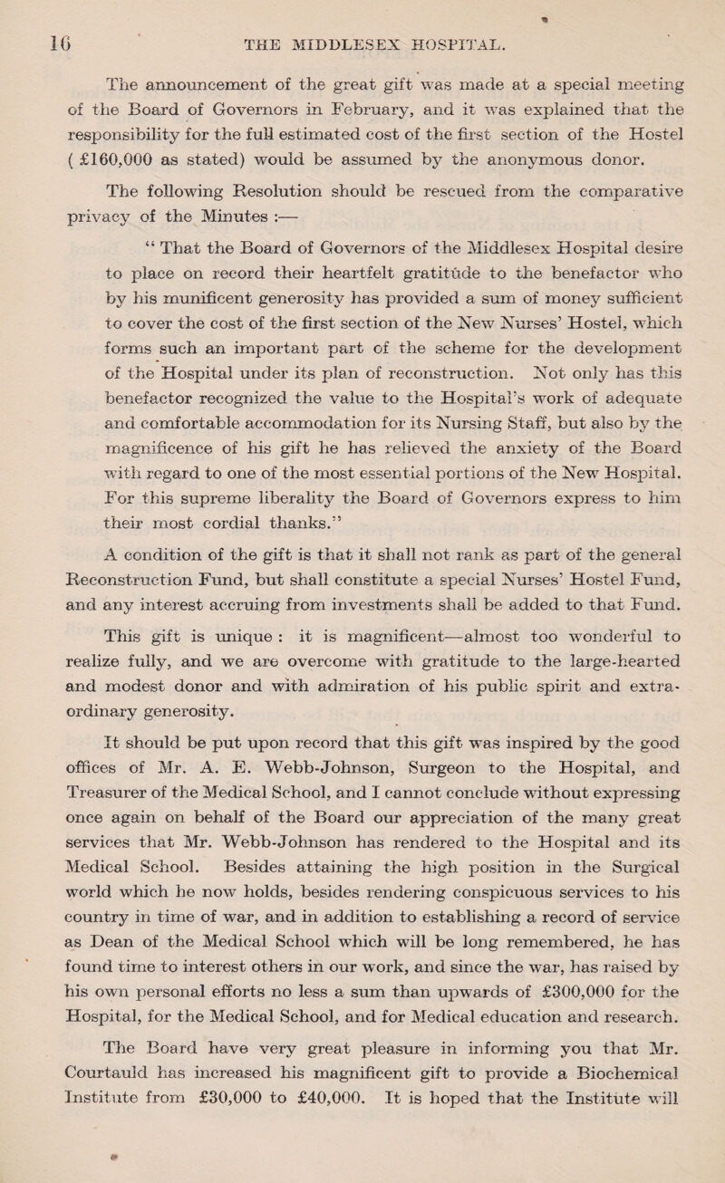 The announcement of the great gift was made at a special meeting of the Board of Governors in February, and it was explained that the responsibility for the fui-l estimated cost of the first section of the Hostel ( £160,000 as stated) would be assumed by the anonymous donor. The following Resolution should be rescued from the comparative privacy of the Minutes :— “ That the Board of Governors of the Middlesex Hospital desire to place on record their heartfelt gratitude to the benefactor who by his munificent generosity has provided a sum of money sufficient to cover the cost of the first section of the New Nurses’ Hostel, which forms such an important part of the scheme for the development of the Hospital under its plan of reconstruction. Not only has this benefactor recognized the value to the Hospital’s work of adequate and comfortable accommodation for its Nursing Staff, but also by the magnificence of his gift he has relieved the anxiety of the Board with regard to one of the most essential portions of the New Hospital. For this supreme liberality the Board of Governors express to him their most cordial thanks.” A condition of the gift is that it shall not rank as part of the general Reconstruction Fund, but shall constitute a special Nurses’ Hostel Fund, and any interest accruing from investments shall be added to that Fund. This gift is unique : it is magnificent-—almost too wonderful to realize fully, and we are overcome with gratitude to the large-hearted and modest donor and with admiration of his public spirit and extra- ordinary generosity. It should be put upon record that this gift was inspired by the good offices of Mr. A. E. Webb-Johnson, Surgeon to the Hospital, and Treasurer of the Medical School, and I cannot conclude without expressing once again on behalf of the Board our appreciation of the many great services that Mr. Webb-Johnson has rendered to the Hospital and its Medical School. Besides attaining the high position in the Surgical world which he now holds, besides rendering conspicuous services to his country in time of war, and in addition to establishing a record of service as Dean of the Medical School which will be long remembered, he has found time to interest others in our work, and since the war, has raised by his own personal efforts no less a sum than upwards of £300,000 for the Hospital, for the Medical School, and for Medical education and research. The Board have very great pleasure in informing you that Mr. Courtauld has increased his magnificent gift to provide a Biochemical Institute from £30,000 to £40,000. It is hoped that the Institute will