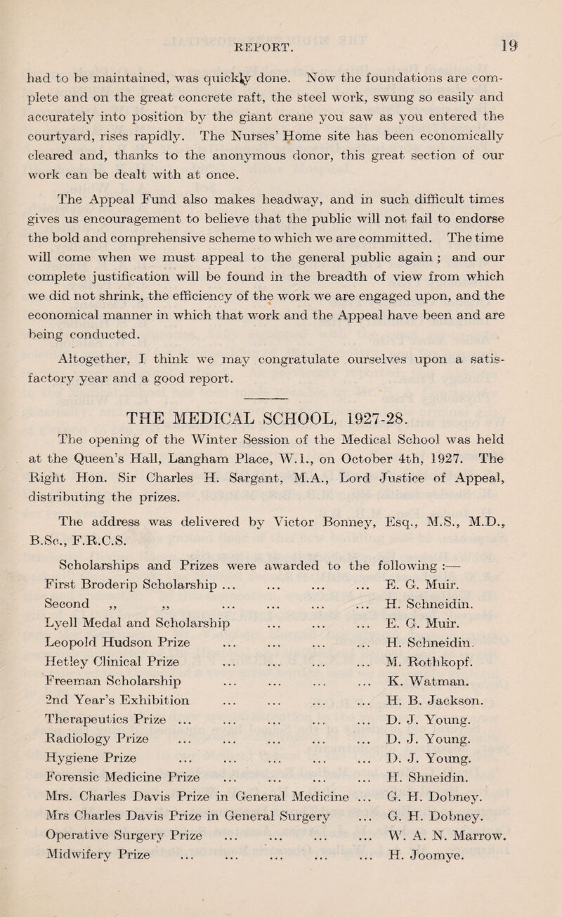 had to be maintained, was quickly done. Now the foundations are com¬ plete and on the great concrete raft, the steel work, swung so easily and accurately into position by the giant crane you saw as you entered the courtyard, rises rapidly. The Nurses’ Home site has been economically cleared and, thanks to the anonymous donor, this great section of our work can be dealt with at once. The Appeal Fund also makes headway, and in such difficult times gives us encouragement to believe that the public will not fail to endorse the bold and comprehensive scheme to which we are committed. The time will come when we must appeal to the general public again ; and our complete justification will be found in the breadth of view from which we did not shrink, the efficiency of the work we are engaged upon, and the economical manner in which that work and the Appeal have been and are being conducted. Altogether, I think we may congratulate ourselves upon a satis¬ factory year and a good report. THE MEDICAL SCHOOL, 1927-28. The opening of the Winter Session of the Medical School was held at the Queen’s Hall, Langham Place, W. 1., oil October 4th, 1927. The Right Hon. Sir Charles H. Sargant, M.A., Lord Justice of Appeal, distributing the prizes. The address was delivered by Victor Bonney, Esq., M.S., M.D., B.Sc., F.R.C.S. Scholarships and Prizes were awarded to the following :— First Broderip Scholarship ... E. G. Muir. Second ,, ,, H. Schneidin. Lyell Medal and Scholarship E. G. Muir. Leopold Hudson Prize H. Schneidin. Hetley Clinical Prize M. Rothkopf. Freeman Scholarship K. Watman. 2nd Year’s Exhibition H. B. Jackson. Therapeutics Prize ... D. J. Young. Radiology Prize D. J. Young. Hygiene Prize D. J. Young. Forensic Medicine Prize H. Shneidin. Mrs. Charles Davis Prize in General Medicine ... G. H. Dobney. Mrs Charles Davis Prize in General Surgery G. H. Dobney. Operative Surgery Prize W. A. N. Marrow. Midwifery Prize H. Joomye.