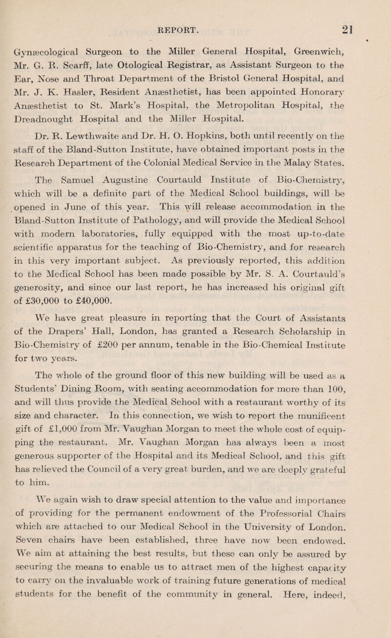 Gynecological Surgeon to the Miller General Hospital, Greenwich, Mr. G. It. ScarfT, late Otological Registrar, as Assistant Surgeon to the Ear, Nose and Throat Department of the Bristol General Hospital, and Mr. J. K. Hasler, Resident Anesthetist, has been appointed Honorary Anesthetist to St. Mark’s Hospital, the Metropolitan Hospital, the Dreadnought Hospital and the Miller Hospital. Dr. R. Lewthwaite and Dr. H. O. Hopkins, both until recently on the staff of the Bland-Sutton Institute, have obtained important posts in the Research Department of the Colonial Medical Service in the Malay States. The Samuel Augustine Courtauld Institute of Bio-Chemistry, which will be a definite part of the Medical School buildings, will be opened in June of this year. This will release accommodation in the Bland-Sutton Institute of Pathology, and will provide the Medical School with modern laboratories, fully equipped with the most up-to-date scientific apparatus for the teaching of Bio-Chemistry, and for research in this very important subject. As previously reported, this addition to the Medical School has been made possible by Mr. S. A. Courtauld’s generosity, and since our last report, he has increased his original gift of £30,000 to £40,000. We have great pleasure in reporting that the Court of Assistants of the Drapers’ Hall, London, has granted a Research Scholarship in Bio-Chemistry of £200 per annum, tenable in the Bio-Chemical Institute for two years. The whole of the ground floor of this new building will be used as a Students’ Dining Room, with seating accommodation for more than 100, and will thus provide the Medical School with a restaurant worthy of its size and character. In this connection, we wish to report the munificent gift of £1,000 from Mr. Vaughan Morgan to meet the whole cost of equip¬ ping the restaurant. Mr. Vaughan Morgan has always been a most generous supporter of the Hospital and its Medical School, and this gift has relieved the Council of a very great burden, and we are deeply grateful to him. We again wish to draw special attention to the value and importance of providing for the permanent endowment of the Professorial Chairs which are attached to our Medical School in the University of London. Seven chairs have been established, three have now been endowed. We aim at attaining the best results, but these can only be assured by securing the means to enable us to attract men of the highest capacity to carry on the invaluable work of training future generations of medical students for the benefit of the community in general. Here, indeed,