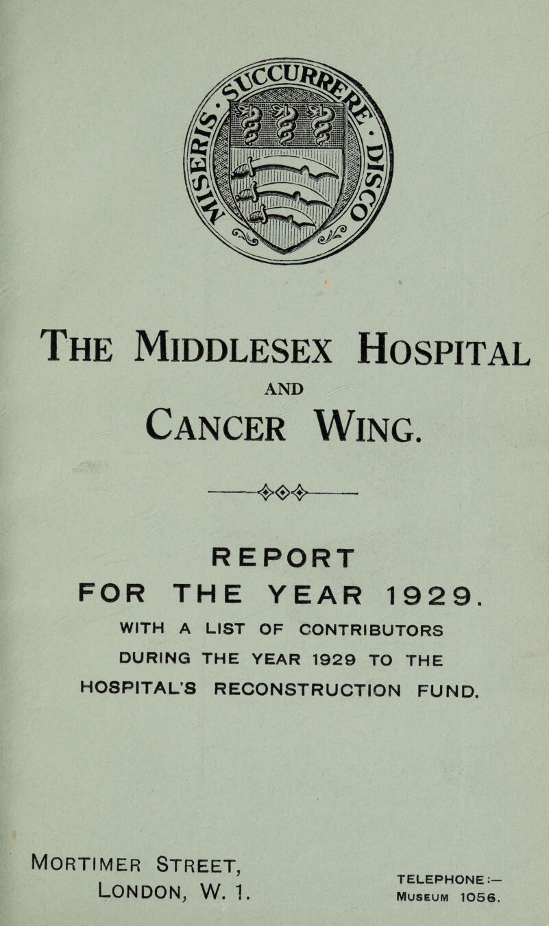 The Middlesex Hospital AND Cancer Wing. REPORT FOR THE YEAR 1929. WITH A LIST OF CONTRIBUTORS DURING THE YEAR 1929 TO THE HOSPITAL’S RECONSTRUCTION FUND. Mortimer Street, London, W. 1. TELEPHONE Museum 1056.