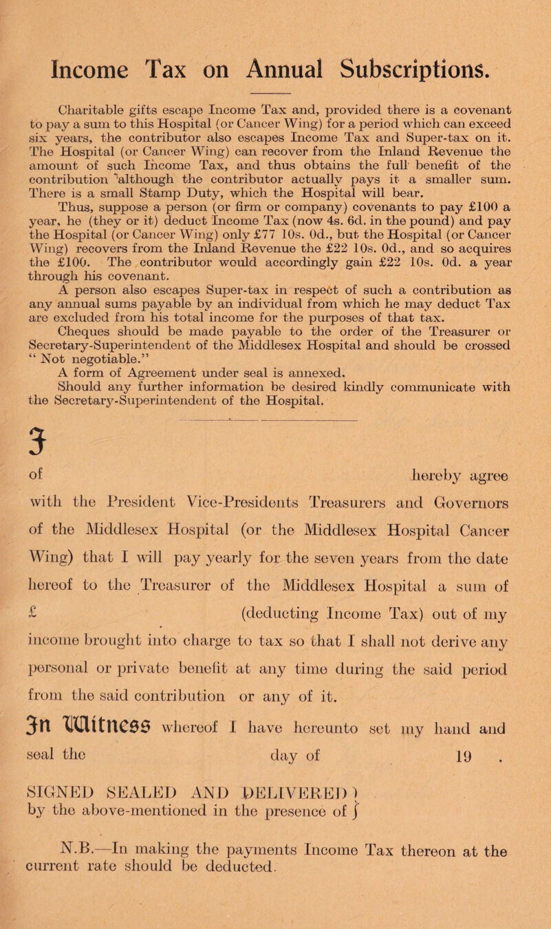 Income Tax on Annual Subscriptions. Charitable gifts escape Income Tax and, provided there is a covenant to pay a sum to this Hospital (or Cancer Wing) for a period which can exceed six years, the contributor also escapes Income Tax and Super-tax on it. The Hospital (or Cancer Wing) can recover from the Inland Revenue the amount of such Income Tax, and thus obtains the full benefit of the contribution although the contributor actually pays it a smaller sum. There is a small Stamp Duty, which the Hospital will bear. Thus, suppose a person (or firm or company) covenants to pay £100 a year, he (they or it) deduct Income Tax (now 4s= 6d. in the pound) and pay the Hospital (or Cancer Wing) only £77 10s. 0d., but the Hospital (or Cancer Wing) recovers from the Inland Revenue the £22 10s. 0d., and so acquires the £100. The contributor would accordingly gain £22 10s. Od. a year through his covenant. A person also escapes Super-tax in respect of such a contribution as any annual sums payable by an individual from which he may deduct Tax are excluded from his total income for the purposes of that tax. Cheques should be made payable to the order of the Treasurer or Secretary-Superintendent of the Middlesex Hospital and should be crossed “Not negotiable.” A form of Agreement under seal is annexed. Should any further information be desired kindly communicate with the Secretary-Superintendent of the Hospital. 5 of hereby agree with the President Vice-Presidents Treasurers and Governors of the Middlesex Hospital (or the Middlesex Hospital Cancer Wing) that I will pay yearly for the seven years from the date hereof to the Treasurer of the Middlesex Hospital a sum of £ (deducting Income Tax) out of my income brought into charge to tax so that I shall not derive any personal or private benefit at any time during the said period from the said contribution or any of it. 3n Mttness whereof I have hereunto set my hand and seal the day of 19 . SIGNED SEALED AND DELIVERED ) by the above-mentioned in the presence of \ N.B.—In making the payments Income Tax thereon at the current rate should be deducted.