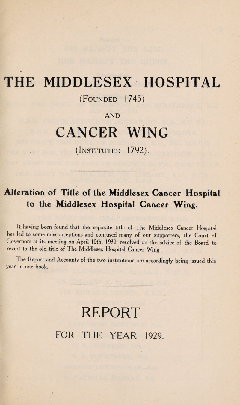 (Founded 1745) AND CANCER WING (Instituted 1792). Alteration of Title of the Middlesex Cancer Hospital to the Middlesex Hospital Cancer Wing. It having been found that the separate title of The Middlesex Cancer Hospital has led to some misconceptions and confused many of our supporters, the Court of Governors at its meeting on April 10th, 1930, resolved on the advice of the Board to revert to the old title of The Middlesex Hospital Cancer Wing. The Report and Accounts of the two institutions are accordingly being issued this year in one book. REPORT FOR THE YEAR 1929.