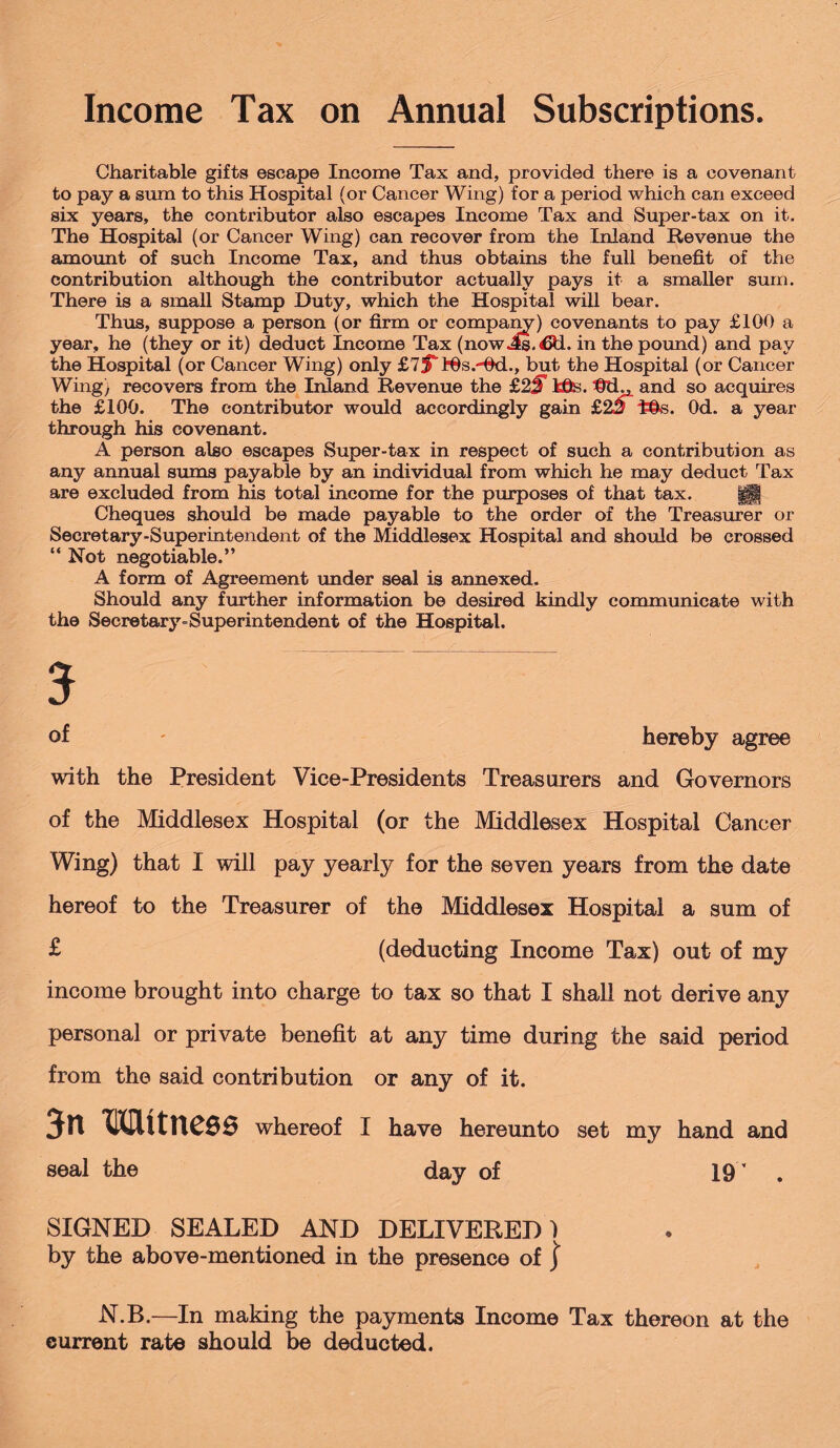 Income Tax on Annual Subscriptions. Charitable gifts escape Income Tax and, provided there is a covenant to pay a sum to this Hospital (or Cancer Wing) for a period which can exceed six years, the contributor also escapes Income Tax and Super-tax on it. The Hospital (or Cancer Wing) can recover from the Inland Revenue the amount of such Income Tax, and thus obtains the full benefit of the contribution although the contributor actually pays it a smaller sum. There is a small Stamp Duty, which the Hospital will bear. Thus, suppose a person (or firm or company) covenants to pay £100 a year, he (they or it) deduct Income Tax (now Js.€d. in the pound) and pay the Hospital (or Cancer Wing) only £75”IOs.'*Od., but the Hospital (or Cancer Wing) recovers from the Inland Revenue the £2j Hte. and so acquires the £100. The contributor would accordingly gain £23* Od. a year through his covenant. A person also escapes Super-tax in respect of such a contribution as any annual sums payable by an individual from which he may deduct Tax are excluded from his total income for the purposes of that tax. g§| Cheques should be made payable to the order of the Treasurer or Secretary-Superintendent of the Middlesex Hospital and should be crossed “ Not negotiable.” A form of Agreement under seal is annexed. Should any further information be desired kindly communicate with the Secretary-Superintendent of the Hospital. of hereby agree with the President Vice-Presidents Treasurers and Governors of the Middlesex Hospital (or the Middlesex Hospital Cancer Wing) that I will pay yearly for the seven years from the date hereof to the Treasurer of the Middlesex Hospital a sum of £ (deducting Income Tax) out of my income brought into charge to tax so that I shall not derive any personal or private benefit at any time during the said period from the said contribution or any of it. 3n Witness whereof I have hereunto set my hand and seal the day of 19’ . SIGNED SEALED AND DELIVERED) by the above-mentioned in the presence of } N.B.—In making the payments Income Tax thereon at the current rate should be deducted.