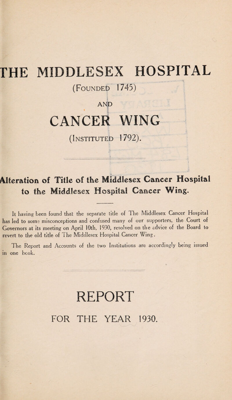 THE MIDDLESEX HOSPITAL (Founded 1745) ANp CANCER WING (Instituted 1792). Alteration of Title of the Middlesex Cancer Hospital to the Middlesex Hospital Cancer Wing. It having teen found that the separate title of The Middlesex Cancer Hospital has led to some misconceptions and confused many of our supporters, the Court of Governors at its meeting on April 10th, 1930, resolved on the advice of the Board to revert to the old title of The Middlesex Hospital Cancer Wing. The Report and Accounts of the two Institutions are accordingly being issued in one book. REPORT FOR THE YEAR 1930.