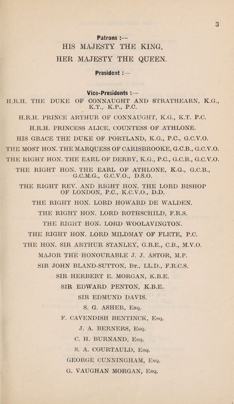 Patrons :— HIS MAJESTY THE KING. HER MAJESTY THE QUEEN. Prasideist :— Vice-Presidents :— H.Pv.H. THE DUKE OF CONNAUGHT AND STRATPIEARN, K.G., K.T., K.P., P.C. 4 H.R.H. PRINCE ARTHUR OF CONNAUGHT, K.G., K.T. P.C. H.R.H. PRINCESS ALICE, COUNTESS OF ATHLONE. HIS GRACE THE DUKE OF PORTLAND, K.G., P.C., G.C.Y.O. THE MOST HON. THE MARQUESS OF CARISBROOKE, G.C.B., G.C.Y.O. THE RIGHT HON. THE EARL OF DERBY, K.G., P.C., G.C.B., G.C.Y.O. THE RIGHT HON. THE EARL OF ATHLONE, K.G., G.C.B., G.C.M.G., G.C.V.O., D.S.O. THE RIGHT REV. AND RIGHT HON. THE LORD BISHOP OF LONDON, P.C., K.C.V.O., D.D. THE RIGHT HON. LORD HOWARD DE WALDEN. THE RIGHT HON. LORD ROTHSCHILD, F.R.S. THE RIGHT HON. LORD WOOLAVINGTON. THE RIGHT HON. LORD MILDMAY OF FLETE, P.C. THE HON. SIR ARTHUR STANLEY, G.B.E., C.B., M.V.O. MAJOR THE HONOURABLE J. J. ASTOR, M.P. SIR JOHN BLAND-SUTTON, Bt., LL.D., F.R.C.S. SIR HERBERT E. MORGAN, K.B.E. SIR EDWARD PENTON, K.B.E. SIR EDMUND DAVIS. S. G. ASHER, Esq. F. CAVENDISH BENTINCK, Esq. J. A. BERNERS, Esq. C. H. BURNAND, Esq. S. A. COURTAULD, Esq. GEORGE CUNNINGHAM, Esq. G. VAUGHAN MORGAN, Esq.