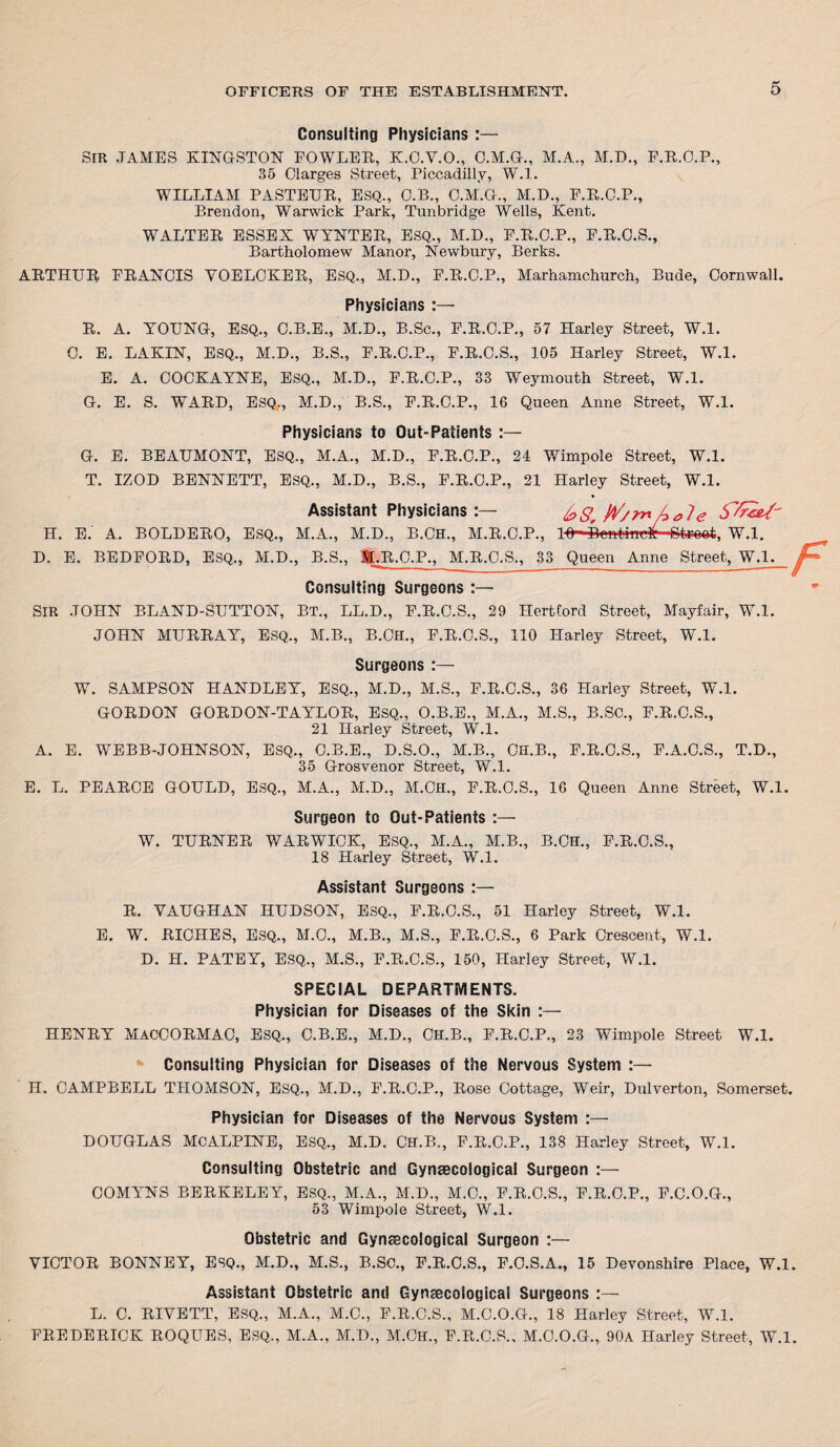 Consulting Physicians :— SIR JAMES KINGSTON FOWLER, K.O.Y.O., O.M.G., M.A., M.D., F.R.O.P., 35 Clarges Street, Piccadilly, W.l. WILLIAM PASTEUR, ESQ., C.B., C.M.G., M.D., E.R.O.P., Brendon, Warwick Park, Tunbridge Wells, Kent. WALTER ESSEX WYNTER, ESQ., M.D., E.R.C.P., F.R.C.S., Bartholomew Manor, Newbury, Berks. ARTHUR FRANCIS YOELCKER, ESQ., M.D., F.R.O.P., Marhamchurch, Bude, Cornwall. Physicians :— R. A. YOUNG, ESQ., C.B.E., M.D., B.Sc., F.R.C.P., 57 Harley Street, W.l. C. E. LAKIN, ESQ., M.D., B.S., F.R.C.P., F.R.C.S., 105 Harley Street, W.l. E. A. COCKAYNE, ESQ., M.D., F.R.C.P., 33 Weymouth Street, W.l. G. E. S. WARD, ESQ., M.D., B.S., F.R.C.P., 16 Queen Anne Street, W.l. Physicians to Out-Patients :— G. E. BEAUMONT, ESQ., M.A., M.D., F.R.C.P., 24 Wimpole Street, W.l. T. IZOD BENNETT, ESQ., M.D., B.S., F.R.C.P., 21 Harley Street, W.l. Assistant Physicians k>S, Wyme H. E. A. BOLDERO, ESQ., M.A., M.D., B.CH., M.R.O.P., 10- Dentine^ Btroot, W.l. D. E. BEDFORD, ESQ., M.D., B.S., 1LR.O.P., M.R.O.S., 33 Queen Anne Street, W.l. Consulting Surgeons :— SIR .JOHN BLAND-SUTTON, BT., LL.D., F.R.C.S., 29 Hertford Street, Mayfair, W.l. JOHN MURRAY, ESQ., M.B., B.CH., F.R.C.S., 110 Harley Street, W.l. F Surgeons :— W. SAMPSON HANDLEY, ESQ., M.D., M.S., F.R.O.S., 36 Harley Street, W.l. GORDON GORDON-TAYLOR, ESQ., O.B.E., M.A., M.S., B.SC., F.R.C.S., 21 Harley Street, W.l. A. E. WEBB-JOHNSON, ESQ., C.B.E., D.S.O., M.B., CH.B., F.R.O.S., F.A.C.S., T.D., 35 Grosvenor Street, W.l. E. L. PEARCE GOULD, ESQ., M.A., M.D., M.OlI., F.R.O.S., 16 Queen Anne Street, W.l. Surgeon to Out-Patients :— W. TURNER WARWICK, ESQ., M.A., M.B., B.CH., F.R.O.S., 18 Harley Street, W.l. Assistant Surgeons :— R. VAUGHAN HUDSON, ESQ., F.R.C.S., 51 Harley Street, W.l. E. W. RICHES, ESQ., M.C., M.B., M.S., F.R.C.S., 6 Park Crescent, W.l. D. H. PATEY, ESQ., M.S., F.R.C.S., 150, Harley Street, W.l. SPECIAL DEPARTMENTS. Physician for Diseases of the Skin :— HENRY MACCORMAC, Esq., C.B.E., M.D., CH.B., F.R.C.P., 23 Wimpole Street W.l. Consulting Physician for Diseases of the Nervous System :— H. CAMPBELL THOMSON, ESQ., M.D., F.R.C.P., Rose Cottage, Weir, Dulverton, Somerset. Physician for Diseases of the Nervous System :— DOUGLAS MCALPINE, ESQ., M.D. CH.B., F.R.C.P., 138 Harley Street, W.l. Consulting Obstetric and Gynaecological Surgeon :— COMYNS BERKELEY, ESQ., M.A., M.D., M.C., F.R.O.S., F.R.C.P., F.C.O.G., 53 Wimpole Street, W.l. Obstetric and Gynaecological Surgeon :— VICTOR BONNEY, ESQ., M.D., M.S., B.SC., F.R.C.S., F.O.S.A., 15 Devonshire Place, W.l. Assistant Obstetric anti Gynaecological Surgeons :— L. C. RIVETT, ESQ., M.A., M.C., F.R.C.S., M.C.O.G., 18 Harley Street, W.l. FREDERICK ROQUES, ESQ., M.A., M.D., M.Ch., F.R.O.S., M.C.O.G., 90a Harley Street, W.l.