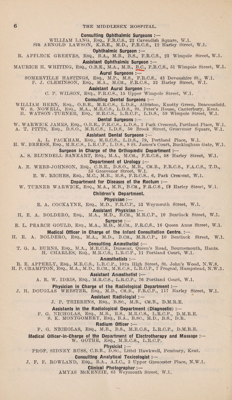 Consulting Ophthalmic Surgeons :— WILLIAM LANG-, ESQ., F.R.C.S., 22 Cavendish Square, W.l. SIR ARNOLD LAWSON, K.B.E., M.D., E.R.O.S., 12 Harley Street, W.l. R. Ophthalmic Surgeon :— AFFLECK GREEVES, ESQ., B.A., M.B., B.S., F.R.C.S., 23 Wimpole Street, W.l. Assistant Ophthalmic Surgeon :— MAURICE H. WHITING, ESQ., O.B.E., M.A., M.B., B.C., F.R.C.S., 51 Wimpole Street, W.l. Aura! Surgeons :— SOMERVILLE HASTINGS, ESQ., M.P., M.S., F.R.C.S., 43 Devonshire St., W.l. F. J. CLEMINSON, ESQ., M.A., M.CH., F.R.C.S., 32 Harley Street, W.l. Assistant Aural Surgeon :— C. P. WILSON, ESQ., F.R.C.S., 15 Upper Wimpole Street, W.l. Consulting Dental Surgeons WILLIAM HERN, ESQ., O.B.E., M.R.C.S., L.D.S., Alfriston, Knotty Green, Beaconsfield. W. S. NOWELL, ESQ., M.A., M.R.C.S., L.D.S., St. Peter’s House, Canterburv, Kent. H. WATSON -TURNER, ESQ., M.R.C.S., L.R.C.P., L.D.S., 59 Wimpole Street, W.l. Dental Surgeons W. WARWICK JAMES, ESQ., O.B.E., F.R.C.S., L.D.S., 2 Park Crescent, Portland Place, W.l. A. T. PITTS, ESQ., D.S.O., M.R.C.S., L.D.S., 50 Brook Street, Grosvenor Square, W.l. Assistant Dental Surgeons :— A. L. PACKHAM, ESQ., M.R.O.S., L.D.S., 79, Portland Place, W.l. H. W. BREESE, ESQ., M.R.C.S., L.R.C.P., L.D.S., 8 St. James’s Court, Buckingham Gate, W.l. Surgeon in Charge of the Orthopaedic Department :— A. S. BLUNDELL BANKART, ESQ., M.A., M.CH., F.R.O.S., 58 Harley Street, W.l. Department of Urology :— A. E. WEBB-JOHNSON, ESQ., C.B.E., D.S.O., M.B., CH.B., F.R.C.S., F.A.C.S., T.D., 35 Grosvenor Street, W.l. E. W. RICHES, Esq., M.O., M.B., M.S., F.R.C.S., 6, Park Crescent, W.l. Department for Diseases of the Rectum :— W. TURNER WARWICK, ESQ., M.A., M.B., B.Ch., F.R.C.S., 18 Harley Street, W.l. Children’s Department. Physician E. A. COCKAYNE, ESQ., M.D., F.R.C.P., 33 Weymouth Street, W.l. Assistant Physician :— H. E. A. BOLDERO, ESQ., M.A., M.D., B.Ch., M.R.C.P., 10 Bentinek Street, W.l. Surgeon :— E. L. PEARCE GOULD, ESQ., M.A., M.D., M.CH., F.R.C.S., 16 Queen Anne Street, W.l. Medical Officer in Charge of the Infant Consultation Centre. H. E. A. BOLDERO, ESQ., M.A., M.D., B.CH., M.R.C.P., 10 Bentinek Street, W.l. Consulting Anaesthetist T. G. A. BURNS, ESQ., M.A.. M.R.C.S., Dunscar, Queen’s Road, Bournemouth, Hants. H. CHARLES, ESQ., M.R.C.S., L.R.C.P., 11 Portland Court, W.l. Anaesthetists R. E. APPERLY, ESQ., M.R.C.S., L.R.C.P., 102a High Street, St. John’s Wood, N.W.8. H. P. CRAMPTON, ESQ., M.A., M.D., B.CH., M.R.C.S., L.R.O.P., 7 Frognal, Hampstead, N.W.3. Assistant Anaesthetist :— A. E. W. IDRIS, ESQ., M.R.C.S., L.R.O.P., 76 Portland Court, W.l. Physician in Charge of the Radiological Department J. H. DOUGLAS WEBSTER, Esq., M.D., CH.B., F.R.O.P., 117 Harley Street, W.l. Assistant Radiologist :— J. P. THIERENS, ESQ., B.SO., M.B., CH.B., D.M.R.E. Assistants in the Radiological Department (Diagnostic) :— F. G. NICHOLAS, ESQ., M.B., B.S., M.R.C.S., L.R.C.P., D.M.R.E. S. K. MONTGOMERY, ESQ., B.A., B.SC., M.D., B.S., D.R. Radium Officer :— F. G. NICHOLAS, ESQ., M.B., B.S., M.R.O.S., L.R.C.P., D.M.R.E. Medical Officer-in-Charge of the Department of Electrotherapy and Massage :— W. GOTHE, ESQ., M.R.C.S., L.R.C.P. Physicist :— PROF. SIDNEY RUSS, C.B.E., D.Sc., Littel Hawkwell, Pembury, Kent. Consulting Analytical Toxicologist :— .T. F. F. ROWLAND, ESQ., B.A., A.I.C., 3 Upper Gloucester Place, N.W.l. Clinical Photographer:— AMYAS McKENZIE, 63 Weymouth Street, W.l.