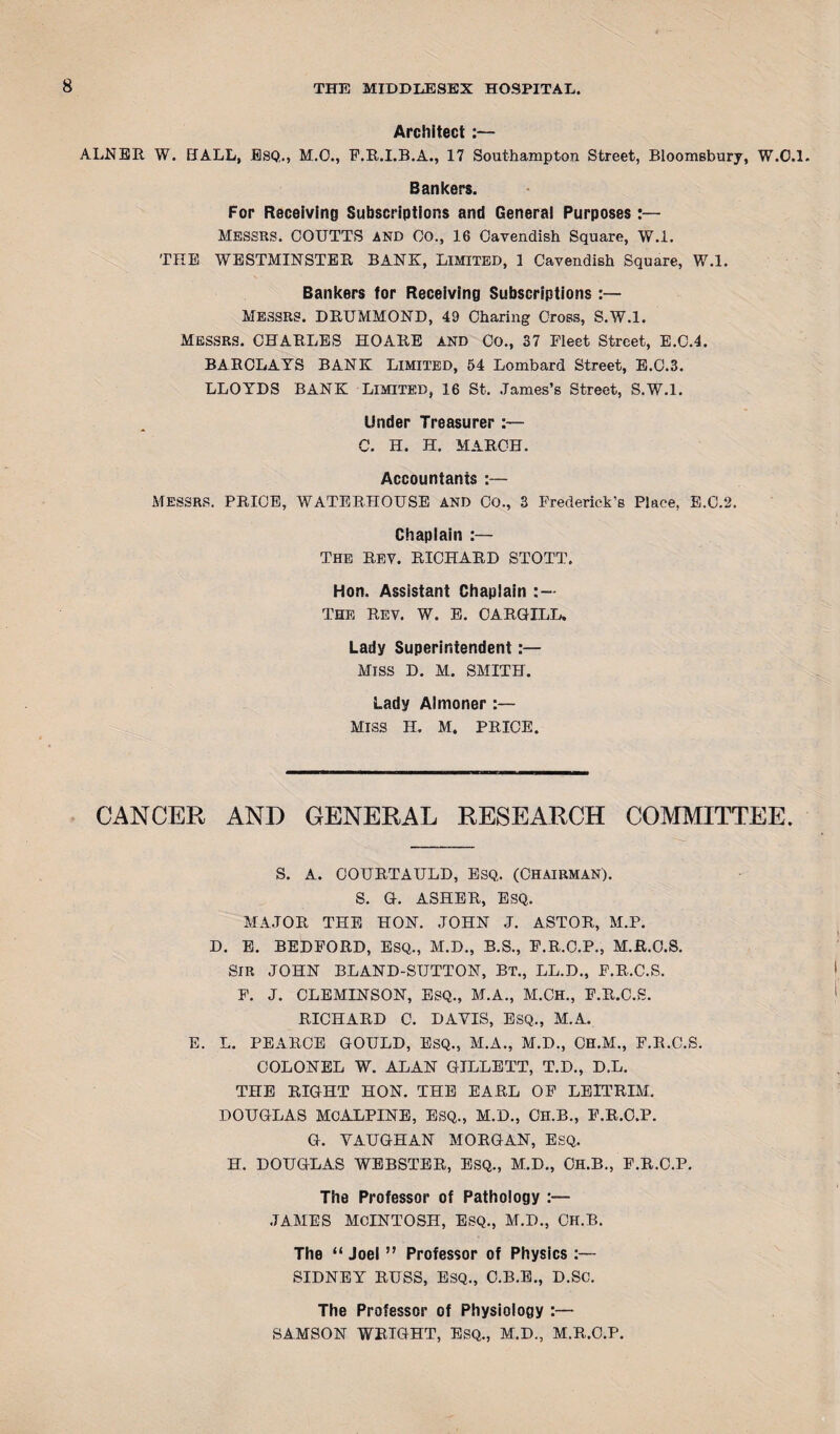 Architect :— ALNER W. HALL, ESQ,, M.O., F.R.I.B.A., 17 Southampton Street, Bloomsbury, W.C.l. Bankers. For Receiving Subscriptions and General Purposes:— MESSRS. COUTTS and Co., 16 Cavendish Square, W.l. THE WESTMINSTER BANK, LIMITED, 1 Cavendish Square, W.l. Bankers for Receiving Subscriptions :— MESSRS. DRUMMOND, 49 Charing Cross, S.W.l. Messrs. CHARLES HOARE AND CO., 37 Fleet Street, E.C.4. BARCLAYS BANK LIMITED, 54 Lombard Street, E.C.3. LLOYDS BANK Limited, 16 St. James’s Street, S.W.l. Under Treasurer :— C. H. H. MARCH. Accountants :— MESSRS. PRICE, WATERHOUSE and CO., 3 Frederick's Place, E.C.2. Chaplain :— The Rev. RICHARD STOTT. Hon. Assistant Chaplain THE REV. W. E. CARGILL. Lady Superintendent:— MISS D. M. SMITH. Lady Almoner :— Miss h. M. PRICE. CANCER AND GENERAL RESEARCH COMMITTEE. S. A. COURTAULD, ESQ, (CHAIRMAN). S. G. ASHER, ESQ, MAJOR THE HON. JOHN J. ASTOR, M.P. D. E. BEDFORD, ESQ., M.D., B.S., F.R.C.P., M.R.C.S. SIR JOHN BLAND-SUTTON, Bt., LL.D., F.R.C.S. F. J. CLEMINSON, ESQ., M.A., M.CH., F.R.C.S. RICHARD C. DAYIS, ESQ., M.A. E. L. PEARCE GOULD, ESQ., M.A., M.D., CH.M., F.R.C.S. COLONEL W. ALAN GILLETT, T.D., D.L. THE RIGHT HON. THE EARL OF LEITRIM. DOUGLAS MCALPINE, ESQ., M.D., CH.B., F.R.O.P. G. VAUGHAN MORGAN, ESQ. H. DOUGLAS WEBSTER, ESQ., M.D., CH.B., F.R.O.P. The Professor of Pathology :— JAMES MCINTOSH, ESQ., M.D., CH.B. The “ Joel ” Professor of Physics :— SIDNEY RUSS, ESQ., C.B.E., D.SC. The Professor of Physiology :— SAMSON WRIGHT, ESQ., M.D., M.R.C.P.