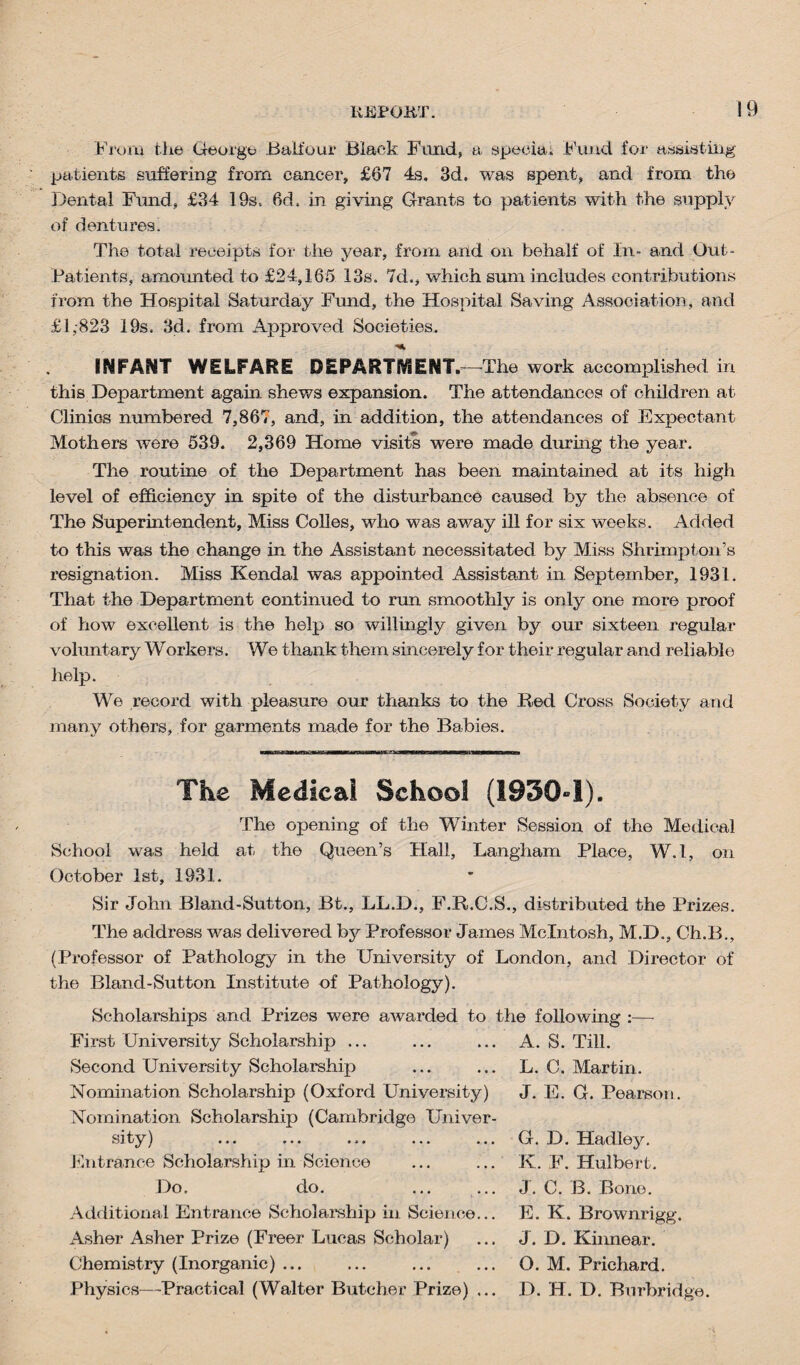 From the Georg© .Balfour Black Fund, a speciai Fund fox- assisting patients suffering from cancer, £67 4s, 3d. was spent, and from the Dental Fluid, £34 19s, fid, in giving Grants to patients with the supply of dentures. The total receipts for the year, from and on behalf of In- and Out- Patients, amounted to £24,165 13s, 7d., which sum includes contributions from the Hospital Saturday Fund, the Hospital Saving Association, and £1,-823 19s. 3d. from Approved Societies. INFANT WELFARE DEPARTMENT.—The work accomplished in this Department again shews expansion. The attendances of children at Clinics numbered 7,867, and, in addition, the attendances of Expectant Mothers were 539. 2,369 Home visits were made dining the year. The routine of the Department has been maintained at its high level of efficiency in spite of the disturbance caused by the absence of The Superintendent, Miss Colies, who was away ill for six weeks. Added to this was the change in the Assistant necessitated by Miss Shrimpton’s resignation. Miss Kendal was appointed Assistant in September, 1931. That the Department continued to run smoothly is only one more proof of how excellent is the help so willingly given by our sixteen regular voluntary Workers. We thank them sincerely for their regular and reliable help. We record with pleasure our thanks to the Red Cross Society and many others, for garments made for the Babies. The Medical School (1930-1). The opening of the Winter Session of the Medical School was held at the Queen’s Hall, Langham Place, W.l, on October 1st, 1931. Sir John Bland-Sutton, Bt., LL.D., F.R.C.S., distributed the Prizes. The address was delivered by Professor James McIntosh, M.D., Ch.B., (Professor of Pathology in the University of London, and Director of the Bland-Sutton Institute of Pathology). Scholarships and Prizes were awarded to the following First University Scholarship ... Second University Scholarship Nomination Scholarship (Oxford University) Nomination Scholarship (Cambridge Univer¬ sity ) ... ... ... ... Entrance Scholarship in Science Do. do. A. S. Till. L. C. Martin. J. E. G. Pearson, G. D. Hadley. K. F. Hulbert. J. C. B. Bono. Additional Entrance Scholarship in Science Asher Asher Prize (Freer Lucas Scholar) Chemistry (Inorganic) ... Physics—Practical (Walter Butcher Prize) E. K. Brownrigg. J. D. Kinnear. O. M. Prichard. D. H. D. Burbridge.