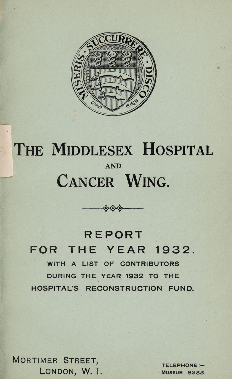 The Middlesex Hospital AND Cancer Wing. —— — REPORT FOR THE YEAR 1932. WITH A LIST OF CONTRIBUTORS DURING THE YEAR 1932 TO THE HOSPITAL’S RECONSTRUCTION FUND. Mortimer Street, London, W. 1. TELEPHONE:- Museum 8333.