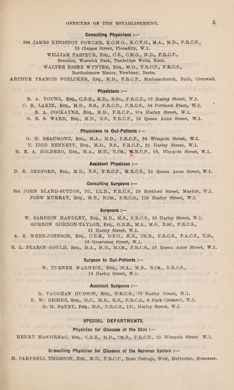 Consulting Physicians :— SIR JAMES KINGSTON FOWLER, K.O.M.G., K.C.V.O., M.A., M.D., F.R.O.P., 35 Clarges Street, Piccadilly, W.l. WILLIAM PASTEUR, ESQ., O.B., O.M.G., M.D., F.R.O.P., Brendon, Warwick Park, Tunbridge Wells, Kent. WALTER ESSEX WYNTER, ESQ., M.D., F.R.O.P., F.R.C.S., Bartholomew Manor, Newbury, Berks. ARTHUR FRANCIS YOELOKER, ESQ., M.D., F.R.O.P., Marhamchurch, Bude, Cornwall. Physicians :— R. A. YOUNG, ESQ., C.B.E., M.D., B.Sc., F.R.O.P., 57 Harley Street, W.l. 0. E. LAKIN, ESQ., M.D., B.S., F.R.C.P., F.R.O.S., 58 Portland Place, W.l. E. A. COCKAYNE, ESQ., M.D., F.R.C.P., 91a Harley Street, W.l. G. E. S. WARD, ESQ., M.D., B.S., F.R.C.P., 16 Queen Anne Street, W.l. Physicians to Out-Patients :— G. E. BEAUMONT, ESQ., M.A., M.D., F.R.O.P., 24 Wimpole Street, W.l. T. IZOD BENNETT, ESQ., M.D., B.S., F.R.O.P., 21 Harley Street, W.l. H. E. A. BOLDERO, ESQ., M.A., M.D., B.CH., M.R.C.P., 68, Wimpole Street, W.l. IF. Assistant Physician :— D. E. BEDFORD, ESQ., M.D., B.S., F.R.C.P., M.R.C.S., 33 Queen Anne Street, W.l. Consulting Surgeons :— Sir JOHN BLAND-SUTTON, Bt., LL.D., F.R.C.S., 29 Hertford Street, Mayfair, W.l. JOHN MURRAY, ESQ., M.B., B.CH., F.R.O.S., 110 Harley Street, W.l. Surgeons :— W. SAMPSON HANDLEY, ESQ., M.D., M.S., F.R.C.S., 36 Harley Street, W.l. GORDON GORDON-TAYLOR, ESQ., O.B.E., M.A., M.S., B.SC., F.R.C.S., 21 Harley Street, W.l. A. E. WEBB-JOHNSON, ESQ., C.B.E., D.S.O., M.B., Cff.B., F.R.O.S., F.A.C.S., T.D., 35 Grosvenor Street, W.l. E. L. PEARCE GOULD, ESQ., M.A., M.D., M.CH., F.R.O.S., 16 Queen Anne Street, W.l. Surgeon to Out-Patients :— W. TURNER WARWICK, ESQ., M.A., M.B., B.CH., F.R.O.S., 18 Harley Street, W.l. Assistant Surgeons :— R. VAUGHAN HUDSON, ESQ., F.R.C.S., 75 Harley Street, W.l. E. W. RICHES, ESQ., M.O., M.B., M.S., F.R.C.S., 6 Park Crescent, W.l. D. H. PATEY, ESQ., M.S., F.R.C.S., 121, Harley Street, W.l. SPECIAL DEPARTMENTS. Physician for Diseases of the Skin :— HENRY MACCORMAC, Esq., C.B.E., M.D., CH.B., F.R.C.P., 23 Wimpole Street W.l. Consulting Physician for Diseases of the Nervous System :— H. CAMPBELL THOMSON, ESQ., M.D., F.R.C.P., Rose Cottage, Weir, Dulverton, Somerset.