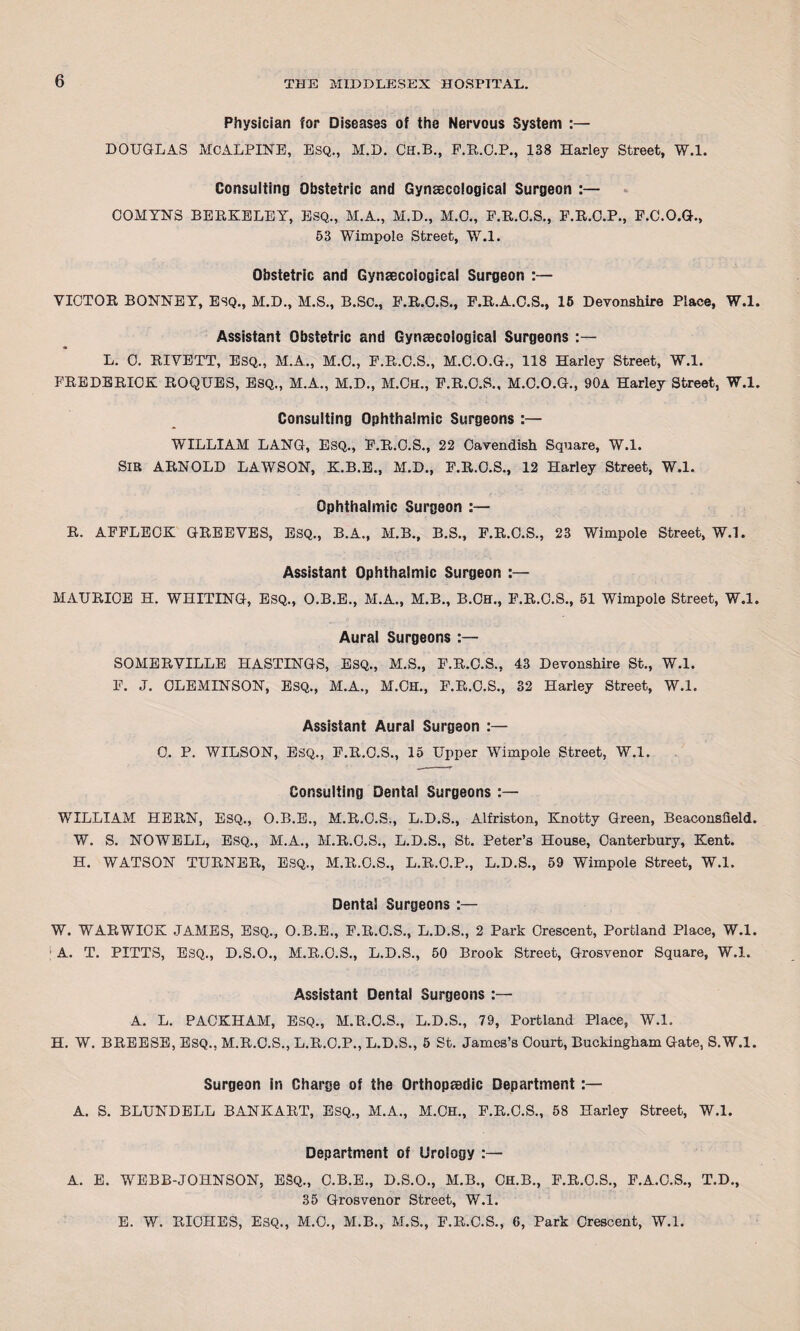 Physician for Diseases of the Nervous System :— DOUGLAS MCALPINE, ESQ., M.D. ClI.B., F.R.C.P., 138 Harley Street, W.l. Consulting Obstetric and Gynaecological Surgeon :— COMYN8 BERKELEY, ESQ., M.A., M.D., M.C., F.R.C.S., F.R.C.P., F.C.O.G., 53 Wimpole Street, W.l. Obstetric and Gynaecoiogical Surgeon :— VICTOR BONNEY, ESQ., M.D., M.S., B.SC., F.R.C.S., F.R.A.C.S., 15 Devonshire Place, W.l. Assistant Obstetric and Gynaecoiogical Surgeons :— L. C. RIVETT, ESQ., M.A., M.C., F.R.C.S., M.C.O.G., 118 Harley Street, W.l. FREDERICK ROQUES, ESQ., M.A., M.D., M.CH., F.R.C.S., M.C.O.G., 90a Harley Street, W.l. Consulting Ophthalmic Surgeons :— WILLIAM LANG, ESQ., F.R.C.S., 22 Cavendish Square, W.l. SIR ARNOLD LAWSON, K.B.E., M.D., F.R.C.S., 12 Harley Street, W.l. Ophthalmic Surgeon :— R. AFFLECK GREEVES, ESQ., B.A., M.B., B.S., F.R.C.S., 23 Wimpole Street, W.l. Assistant Ophthalmic Surgeon :— MAURICE H. WHITING, ESQ., O.B.E., M.A., M.B., B.CH., F.R.C.S., 51 Wimpole Street, W.l. Aural Surgeons :— SOMERVILLE HASTINGS, ESQ., M.S., F.R.C.S., 43 Devonshire St., W.l. F. J. CLEMINSON, ESQ., M.A., M.CH., F.R.C.S., 32 Harley Street, W.l. Assistant Aural Surgeon :— 0. P. WILSON, ESQ., F.R.C.S., 15 Upper Wimpole Street, W.l. Consulting Dental Surgeons WILLIAM HERN, ESQ., O.B.E., M.R.C.S., L.D.S., Alfriston, Knotty Green, Beaconslield. W. S. NOWELL, ESQ., M.A., M.R.C.S., L.D.S., St. Peter’s House, Canterbury, Kent. H. WATSON TURNER, ESQ., M.R.O.S., L.R.O.P., L.D.S., 59 Wimpole Street, W.l. Dental Surgeons :— W. WARWICK JAMES, ESQ., O.B.E., F.R.C.S., L.D.S., 2 Park Crescent, Portland Place, W.l. A. T. PITTS, ESQ., D.S.O., M.R.O.S., L.D.S., 50 Brook Street, Grosvenor Square, W.l. Assistant Dental Surgeons A. L. PACKHAM, ESQ., M.R.O.S., L.D.S., 79, Portland Place, W.l. H. W. BREESE, ESQ., M.R.C.S., L.R.C.P., L.D.S., 5 St. James’s Court, Buckingham Gate, S.W.l. Surgeon in Charge of the Orthopaedic Department :— A. S. BLUNDELL BANKART, ESQ., M.A., M.CH., F.R.C.S., 58 Harley Street, W.l. Department of Urology :— A. E. WEBB-JOHNSON, ESQ., C.B.E., D.S.O., M.B., CH.B., F.R.C.S., F.A.C.S., T.D., 35 Grosvenor Street, W.l. E. W. RICHES, ESQ., M.C., M.B., M.S., F.R.C.S., 6, Park Crescent, W.l.