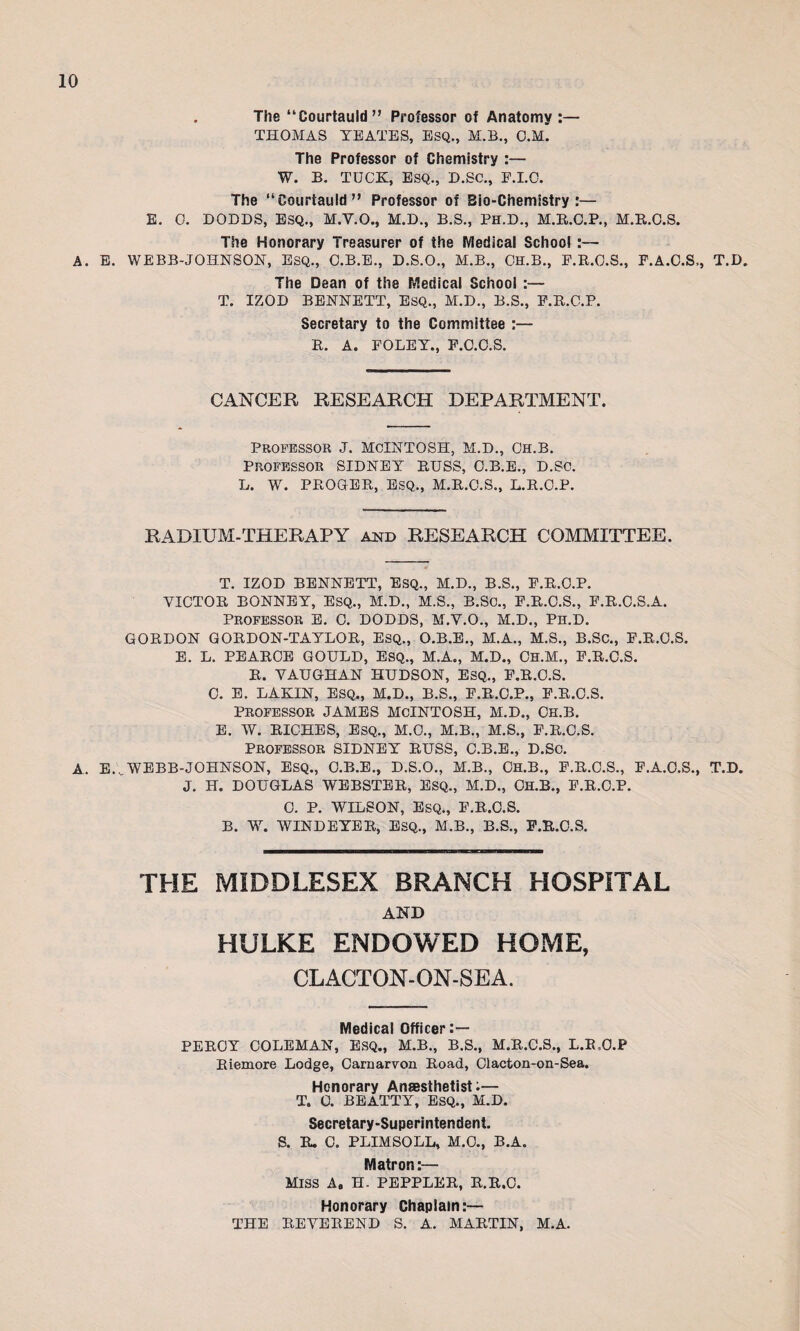 A. E. . The “Courtauld ” Professor of Anatomy :— THOMAS YEATES, ESQ., M.B., O.M. The Professor of Chemistry :— W. B. TUCK, ESQ., D.SC., E.I.O. The “Courtauld” Professor of Bio-Chemistry:— E. 0. DODDS, ESQ., M.Y.O., M.D., B.S., PH.D., M.R.C.P., M.R.O.S. The Honorary Treasurer of the Medical School :— WEBB-JOHNSON, ESQ., O.B.E., D.S.O., M.B., CH.B., F.R.C.S., E.A.O.S., T.D. The Dean of the Medical School :— T. IZOD BENNETT, ESQ., M.D., B.S., F.R.C.P. Secretary to the Committee :— B. A. FOLEY., F.O.C.S. CANCER RESEARCH DEPARTMENT. Professor J. MCINTOSH, M.D., Ch.b. Professor SIDNEY RUSS, C.B.E., D.Sc. L. W. PROGER, ESQ., M.R.O.S., L.R.O.P. RADIUM-THERAPY and RESEARCH COMMITTEE. T. IZOD BENNETT, ESQ., M.D., B.S., F.R.O.P. VICTOR BONNEY, ESQ., M.D., M.S., B.Sc., F.R.C.S., F.R.C.S.A. Professor e. C. DODDS, M.V.O., M.D., Pn.D. GORDON GORDON-TAYLOR, ESQ., O.B.E., M.A., M.S., B.SC., F.R.O.S. E. L. PEARCE GOULD, ESQ., M.A., M.D., Ch.M., F.R.C.S. R. VAUGHAN HUDSON, ESQ,, F.R.O.S. C. E. LAKIN, ESQ., M.D., B.S., F.R.C.P., F.R.C.S. Professor JAMES MCINTOSH, M.D., Ch.b. E. W. RICHES, ESQ., M.O., M.B., M.S., F.R.C.S. Professor SIDNEY RUSS, C.B.E., D.So. A. E... WEBB-JOHNSON, ESQ., C.B.E., D.S.O., M.B., CH.B., F.R.C.S., F.A.O.S., T.D. J. H. DOUGLAS WEBSTER, ESQ., M.D., CH.B., F.R.C.P. C. P. WILSON, ESQ., F.R.C.S. B. W. WINDEYER, ESQ., M.B., B.S., F.R.O.S. THE MIDDLESEX BRANCH HOSPITAL AND HULKE ENDOWED HOME, CLACTON-ON-SEA. Medical Officer :— PERCY COLEMAN, ESQ., M.B., B.S., M.R.C.S., L.R.O.P Riemore Lodge, Carnarvon Road, Clacton-on-Sea. Honorary Anaesthetist:— T. 0. BEATTY, ESQ., M.D. Secretary-Superintendent. S. R. C. PLIMSOLL, M.C., B.A. Matron:— miss a. h. peppler, r.r.c. Honorary Chaplain:— THE REVEREND S. A. MARTIN, M.A.