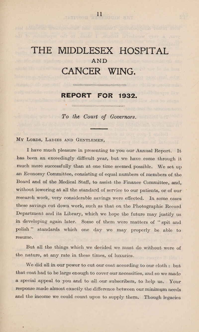 THE MIDDLESEX HOSPITAL AND CANCER WING. REPORT FOR 1932. To the Court of Governors. My Lords, Ladies and Gentlemen, I have much pleasure in presenting to you our Annual Report. It has been an exceedingly difficult year, but we have come through it much more successfully than at one time seemed possible. We set up an Economy Committee, consisting of equal numbers of members of the Board and of the Medical Staff, to assist the Finance Committee, and, without lowering at all the standard of service to our patients, or of our research work, very considerable savings were effected. In some cases these savings cut down work, such as that on the Photographic Record Department and its Library, which we hope the future may justify us in developing again later. Some of them were matters of “ spit and polish ” standards which one day we may properly be able to resume. But all the things which we decided we must do without were of the nature, at any rate in these times, of luxuries. We did all in our power to cut our coat according to our cloth : but that coat had to be large enough to cover our necessities, and so we made a special appeal to you and to all our subscribers, to help us. Your response made almost exactly the difference between our minimum needs and the income we could count upon to supply them. Though legacies