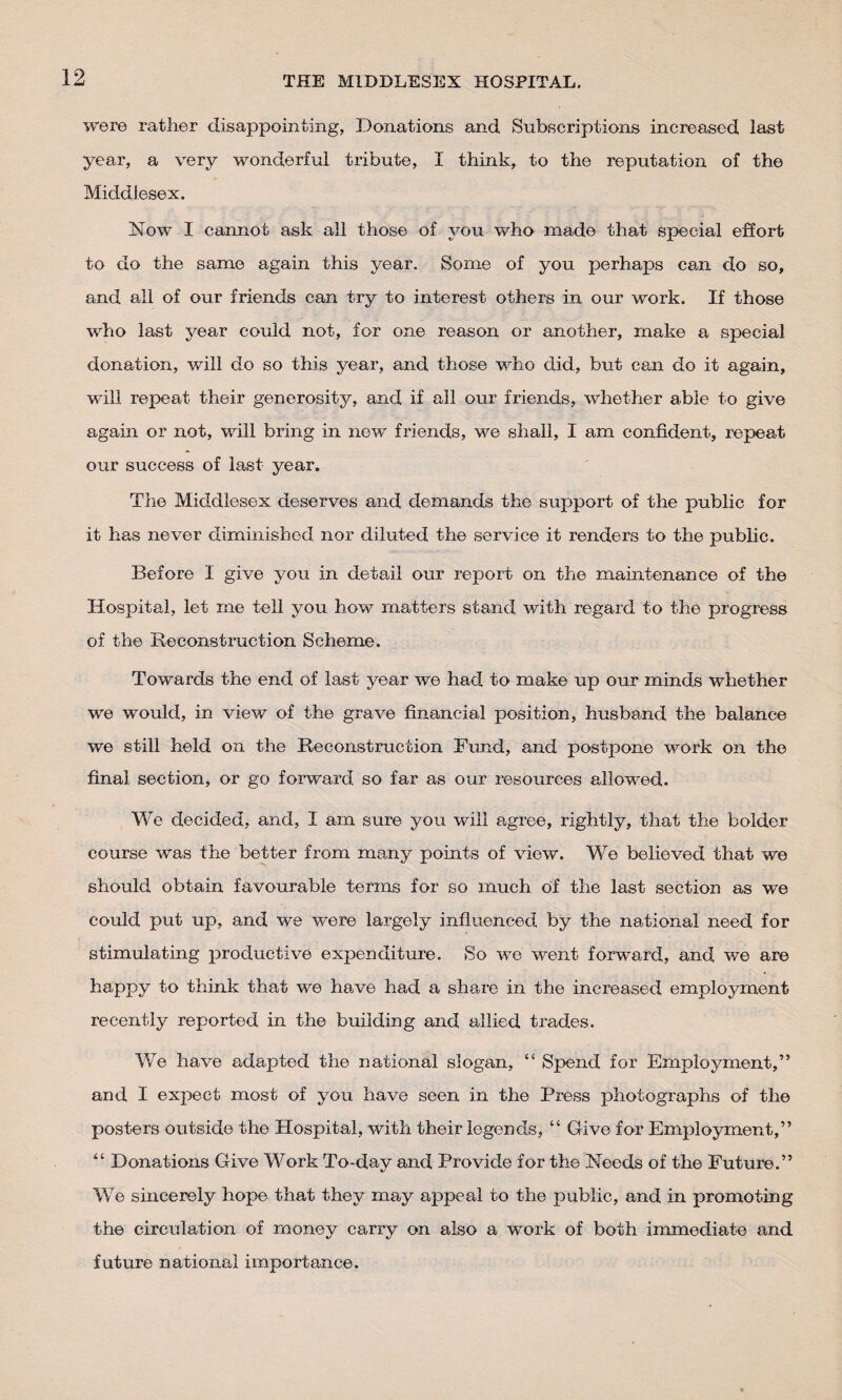 were rather disappointing, Donations and Subscriptions increased last year, a very wonderful tribute, I think, to the reputation of the Middlesex. Now I cannot ask all those of you who made that special effort to do the same again this year. Some of you perhaps cam do so, and all of our friends can try to interest others in our work. If those who last year could not, for one reason or another, make a special donation, will do so this year, and those who did, but can do it again, will repeat their generosity, and if all our friends, whether able to give again or not, will bring in new friends, we shall, I am confident, repeat our success of last year. The Middlesex deserves and demands the support of the public for it has never diminished nor diluted the service it renders to the public. Before I give you in detail our report on the maintenance of the Hospital, let me tell you how matters stand with regard to the progress of the Reconstruction Scheme. Towards the end of last year we had to make up our minds whether we would, in view of the grave financial position, husband the balance we still held on the Reconstruction Fund, and postpone work on the final section, or go forward so far as our resources allowed. We decided, and, I am sure you will agree, rightly, that the bolder course was the better from many points of view. We believed that we should obtain favourable terms for so much of the last section as we could put up, and we were largely influenced by the national need for stimulating productive expenditure. So we went forward, and we are happy to think that we have had a share in the increased employment recently reported in the building and allied trades. We have adapted the national slogan, “ Spend for Employment,” and I expect most of you have seen in the Press photographs of the posters outside the Plospital, with their legends, “ Give for Employment,” “ Donations Give Work To-day and Provide for the Needs of the Future.” We sincerely hope that they may appeal to the public, and in promoting the circulation of money carry on also a w’ork of both immediate and future national importance.