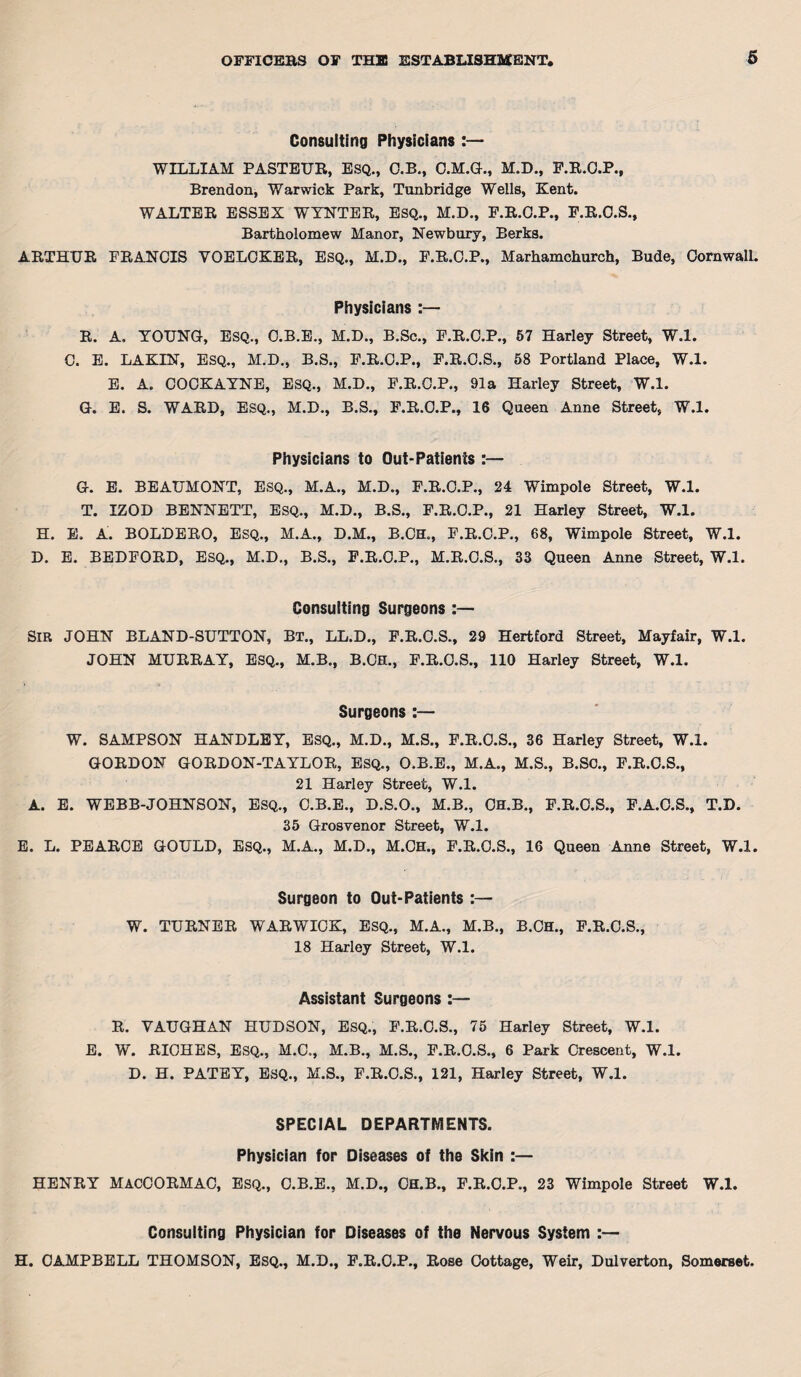 Consulting Physicians WILLIAM PASTEUR, ESQ., O.B., O.M.G., M.D., P.R.O.P., Brendon, Warwick Park, Tunbridge Wells, Kent. WALTER ESSEX WYNTER, ESQ., M.D., P.R.O.P., F.R.O.S., Bartholomew Manor, Newbury, Berks. ARTHUR FRANCIS YOELCKER, ESQ., M.D., F.R.O.P., Marhamchurch, Bude, Cornwall. Physicians :— R. A, YOUNG, ESQ., C.B.E., M.D., B.Sc., F.R.C.P., 57 Harley Street, W.l. C. E. LAKIN, ESQ., M.D., B.S., F.R.C.P., F.R.C.S., 58 Portland Place, W.l. E. A. COCKAYNE, ESQ., M.D., F.R.C.P., 91a Harley Street, W.l. G. E. S. WARD, ESQ., M.D., B.S., F.R.O.P., 16 Queen Anne Street, W.l. Physicians to Out-Patients :— G. E. BEAUMONT, ESQ., M.A., M.D., F.R.C.P., 24 Wimpole Street, W.l. T. IZOD BENNETT, ESQ., M.D., B.S., F.R.C.P., 21 Harley Street, W.l. H. E. A. BOLDERO, ESQ., M.A., D.M., B.CH„, F.R.C.P., 68, Wimpole Street, W.l. D. E. BEDFORD, ESQ., M.D., B.S., F.R.O.P., M.R.C.S., 33 Queen Anne Street, W.l. Consulting Surgeons :— SIR JOHN BLAND-SUTTON, BT., LL.D., F.R.C.S., 29 Hertford Street, Mayfair, W.l. JOHN MURRAY, ESQ., M.B., B.CH., F.R.C.S., 110 Harley Street, W.l. Surgeons :— W. SAMPSON HANDLEY, ESQ., M.D., M.S., F.R.O.S., 36 Harley Street, W.l. GORDON GORDON-TAYLOR, ESQ., O.B.E., M.A., M.S., B.SC., F.R.C.S., 21 Harley Street, W.l. A. E. WEBB-JOHNSON, ESQ., C.B.E., D.S.O., M.B., CH.B., F.R.C.S., F.A.C.S., T.D. 35 Grosvenor Street, W.l. E. L. PEARCE GOULD, ESQ., M.A., M.D., M.OH., F.R.C.S., 16 Queen Anne Street, W.l. Surgeon to Out-Patients :— W. TURNER WARWICK, ESQ., M.A., M.B., B.CH., F.R.C.S., 18 Harley Street, W.l. Assistant Surgeons :— R. VAUGHAN HUDSON, ESQ., F.R.O.S., 75 Harley Street, W.l. E. W. RICHES, ESQ., M.C., M.B., M.S., F.R.O.S., 6 Park Crescent, W.l. D. H. PATEY, ESQ., M.S., F.R.O.S., 121, Harley Street, W.l. SPECIAL DEPARTMENTS. Physician for Diseases of the Skin :— HENRY MACCORMAC, Esq., C.B.E., M.D., CH.B., F.R.O.P., 23 Wimpole Street W.l. Consulting Physician for Diseases of the Nervous System :— H. CAMPBELL THOMSON, ESQ., M.D., F.R.O.P., Rose Cottage, Weir, Dulverton, Somerset.