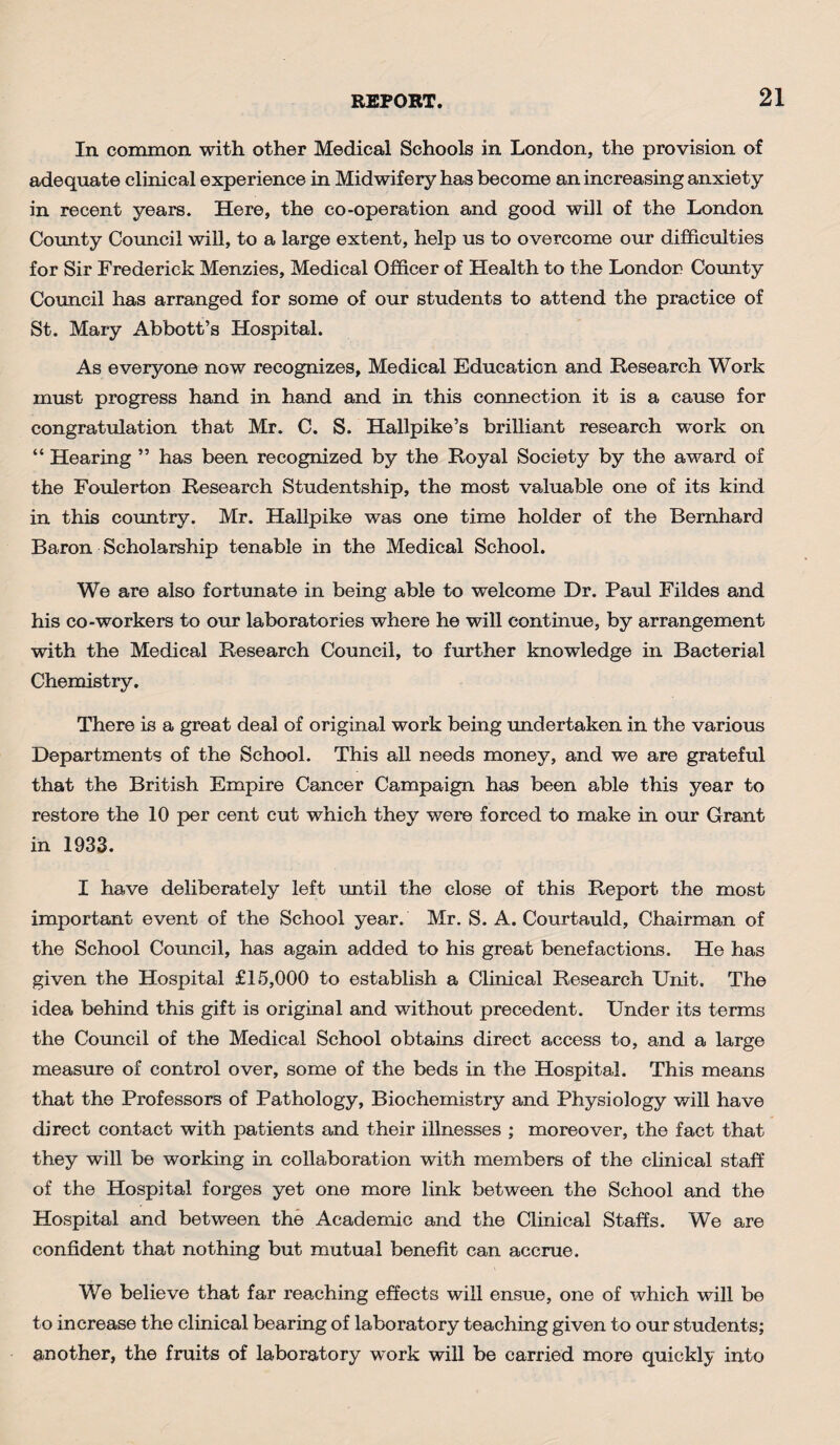 In common with other Medical Schools in London, the provision of adequate clinical experience in Midwifery has become an increasing anxiety in recent years. Here, the co-operation and good will of the London County Council will, to a large extent, help us to overcome our difficulties for Sir Frederick Menzies, Medical Officer of Health to the London County Council has arranged for some of our students to attend the practice of St. Mary Abbott’s Hospital. As everyone now recognizes. Medical Education and Research Work must progress hand in hand and in this connection it is a cause for congratulation that Mr. C. S. Hallpike’s brilliant research work on “ Hearing ” has been recognized by the Royal Society by the award of the Foulerton Research Studentship, the most valuable one of its kind in this country. Mr. Hallpike was one time holder of the Bernhard Baron Scholarship tenable in the Medical School. We are also fortunate in being able to welcome Dr. Paul Fildes and his co-workers to our laboratories where he will continue, by arrangement with the Medical Research Council, to further knowledge in Bacterial Chemistry. There is a great deal of original work being undertaken in the various Departments of the School. This all needs money, and we are grateful that the British Empire Cancer Campaign has been able this year to restore the 10 per cent cut which they were forced to make in our Grant in 1933. I have deliberately left until the close of this Report the most important event of the School year. Mr. S. A. Courtauld, Chairman of the School Council, has again added to his great benefactions. He has given the Hospital £15,000 to establish a Clinical Research Unit. The idea behind this gift is original and without precedent. Under its terms the Council of the Medical School obtains direct access to, and a large measure of control over, some of the beds in the Hospital. This means that the Professors of Pathology, Biochemistry and Physiology will have direct contact with patients and their illnesses ; moreover, the fact that they will be working in collaboration with members of the clinical staff of the Hospital forges yet one more link between the School and the Hospital and between the Academic and the Clinical Staffs. We are confident that nothing but mutual benefit can accrue. We believe that far reaching effects will ensue, one of which will be to increase the clinical bearing of laboratory teaching given to our students; another, the fruits of laboratory work will be carried more quickly into