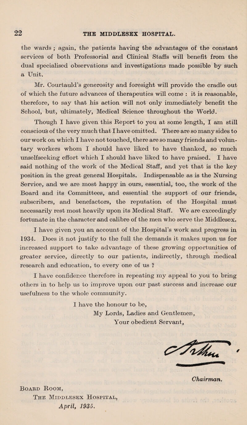 the wards ; again, the patients having the advantages of the constant services of both Professorial and Clinical Staffs will benefit from the dual specialised observations and investigations made possible by such a Unit. Mr. Courtauld’s generosity and foresight will provide the cradle out of which the future advances of therapeutics will come : it is reasonable, therefore, to say that his action will not only immediately benefit the School, but, ultimately, Medical Science throughout the World. Though I have given this Report to you at some length, I am still conscious of the very much that I have omitted. There are so many sides to our work on which I have not touched, there are so many friends and volun¬ tary workers whom I should have liked to have thanked, so much unselfseeking effort which I should have liked to have praised. I have said nothing of the work of the Medical Staff, and yet that is the key position in the great general Hospitals. Indispensable as is the Nursing Service, and we are most happy in ours, essential, too, the work of the Board and its Committees, and essential the support of our friends, subscribers, and benefactors, the reputation of the Hospital must necessarily rest most heavily upon its Medical Staff. We are exceedingly fortunate in the character and calibre of the men who serve the Middlesex. I have given you an account of the Hospital’s work and progress in 1934. Does it not justify to the full the demands it makes upon us for increased support to take advantage of these growing opportunities of greater service, directly to our patients, indirectly, through medical research and education, to every one of us ? I have confidence therefore in repeating my appeal to you to bring others in to help us to improve upon our past success and increase our usefulness to the wThole community. I have the honour to be. My Lords, Ladies and Gentlemen, Your obedient Servant, Board Room, The Middlesex Hospital, April, 1935,