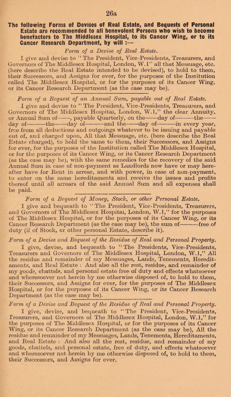 26a The following Forms of Devises of Real Estate, and Bequests of Personal Estate are recommended to all benevolent Persons who wish to become benefactors to The Middlesex Hospital, to its Cancer Wing, or to its Cancer Research Department, by will :— Form of a Devise of Real Estate. I give and devise to f 4 The President, Vice -Presidents, Treasurers, and Governors of The Middlesex Hospital, London, W.l” all that Messuage, etc. (here describe the Real Estate intended to be devised), to hold to them, their Successors, and Assigns for ever, for the purposes of the Institution called The Middlesex Hospital, or for the purposes of its Cancer Wing, or its Cancer Research Department (as the case may be). Form of a Bequest of an Annual Sum, payable out of Real Estate. I give and devise to “ The President, Vice-Presidents, Treasurers, and Governors of The Middlesex Hospital, London, W.l,” the clear Annuity, or Annual Surn of-, payable Quarterly, on the-day of-the-- day of-the-day of-and the-day of-in every year, free from all deductions and outgoings whatever to be issuing and payable out of, and charged upon, All that Messuage, etc. (here describe the Real Estate charged), to hold the same to them, their Successors, and Assigns for ever, for the purposes of the Institution called The Middlesex Hospital, or for the purposes of its Cancer Wing, or its Cancer Research Department (as the case may be), with the same remedies for the recovery of the said Annual Sum in case of non-payment as Landlords now have or may here¬ after have for Rent in arrear, and with power, in case of non-payment, to enter on the same hereditaments and receive the issues and profits thereof until all arrears of the said Annual Sum and all expenses shall be paid. Form of a Bequest of Money, Stock, or other Personal Estate. I give and bequeath to “ The President, Vice-Presidents, Treasurers, and Governors of The Middlesex Hospital, London, W.l,” for the purposes of The Middlesex Hospital, or for the purposes of its Cancer Wing, or its Cancer Research Department (as the case may be), the sum of-free of duty (if of Stock, or other personal Estate, describe it). Form of a Devise and Bequest of the Residue of Real and Personal Property. I give, devise, and bequeath to “ The Presidents, Vice-Presidents, Treasurers and Governors of The Middlesex Hospital, London, W.l,” All the residue and remainder of my Messuages, Lands, Tenements, Heredit¬ aments, and Real Estate : And also all the rest, residue, and remainder of my goods, chattels, and personal estate free of duty and effects whatsoever and wheresoever not herein by me otherwise disposed of, to hold to them, their Successors, and Assigns for ever, for the purposes of The Middlesex Hospital, or for the purposes of its Cancer Wing, or its Cancer Research Department (as the case may be). . Form of a Devise and Bequest of the Residue of Real and Personal Property. I give, devise, and bequeath to “ The President, Vice-Presidents, Treasurers, and Governors of The Middlesex Hospital, London, W.l,” for the purposes of The Middlesex Hospital, or for the purposes of its Cancer Wing, or its Cancer Research Department (as the case may be), All the residue and remainder of my Messuages, Lands, Tenements, Hereditaments, and Real Estate : And also all the rest, residue, and remainder of my goods, chattels, and personal estate, free of duty, and effects whatsoever and wheresoever not herein by me otherwise disposed of, to hold to them, their Successors, and Assigns for ever.