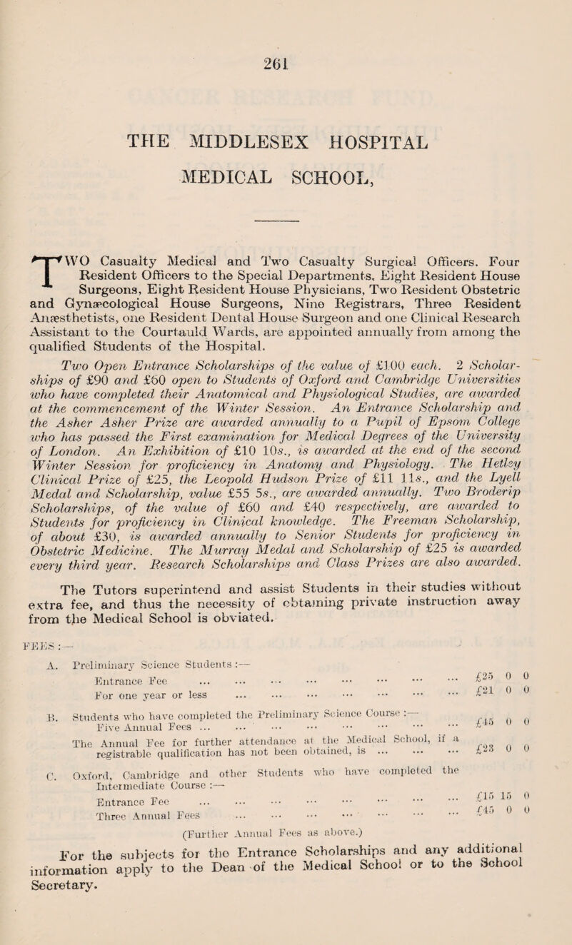 THE MIDDLESEX HOSPITAL MEDICAL SCHOOL, TWO Casualty Medical and Two Casualty Surgical Officers. Four Resident Officers to the Special Departments, Eight Resident House Surgeons, Eight Resident House Physicians, Two Resident Obstetric and Gynaecological House Surgeons, Nine Registrars, Three Resident Anaesthetists, one Resident Dental House Surgeon and one Clinical Research Assistant to the Courtauld Wards, are appointed annually from among the qualified Students of the Hospital. Two Open Entrance Scholarships of the value of £100 each. 2 Scholar¬ ships of £90 and £60 open to Students of Oxford and Cambridge Universities who have completed their Anatomical and Physiological Studies, are awarded at the commencement of the Winter Session. An Entrance Scholarship and the Asher Asher Prize are awarded annually to a Pupil of Epsom College who has passed the First examination for Medical Degrees of the University of London. An Exhibition of £10 10s., is awarded at the end of the second Winter Session for proficiency in Anatomy and Physiology. The Hetlsy Clinical Prize of £25, the Leopold Hudson Prize of £11 11s., and the Lyell Medal and Scholarship, value £55 5«s., are awarded annually. Two Proderip Scholarships, of the value of £60 and £40 respectively, are awarded to Students for proficiency in Clinical knowledge. The Freeman Scholarship, of about £30, is awarded annually to Senior Students for proficiency in Obstetric Medicine. The Murray Medal and Scholarship of £25 is awarded every third year. Research Scholarships and Class Prizes are also awarded. The Tutors superintend and assist Students in their studies without extra fee, and thus the necessity of obtaining private instruction away from the Medical School is obviated. FEES :— A. Preliminary Science Students :— Entrance Fee . ••• . For one year or less B. Students who have completed the Preliminary Science Course Five Annual Fees ... ... The Annual Fee for further attendance at the Medical School, if a registrable qualification has not been obtained, is C. Oxford, Cambridge and other Students who have completed the Intermediate Course :— Entrance Fee Three Annual Fees £25 0 0 £21 0 0 £45 0 0 £23 0 0 £15 15 0 £45 0 0 (Further Annual Fees as above.) For the subjects for tho Entrance Scholarships and any additional information apply to the Dean of the Medical School or to the School Secretary.