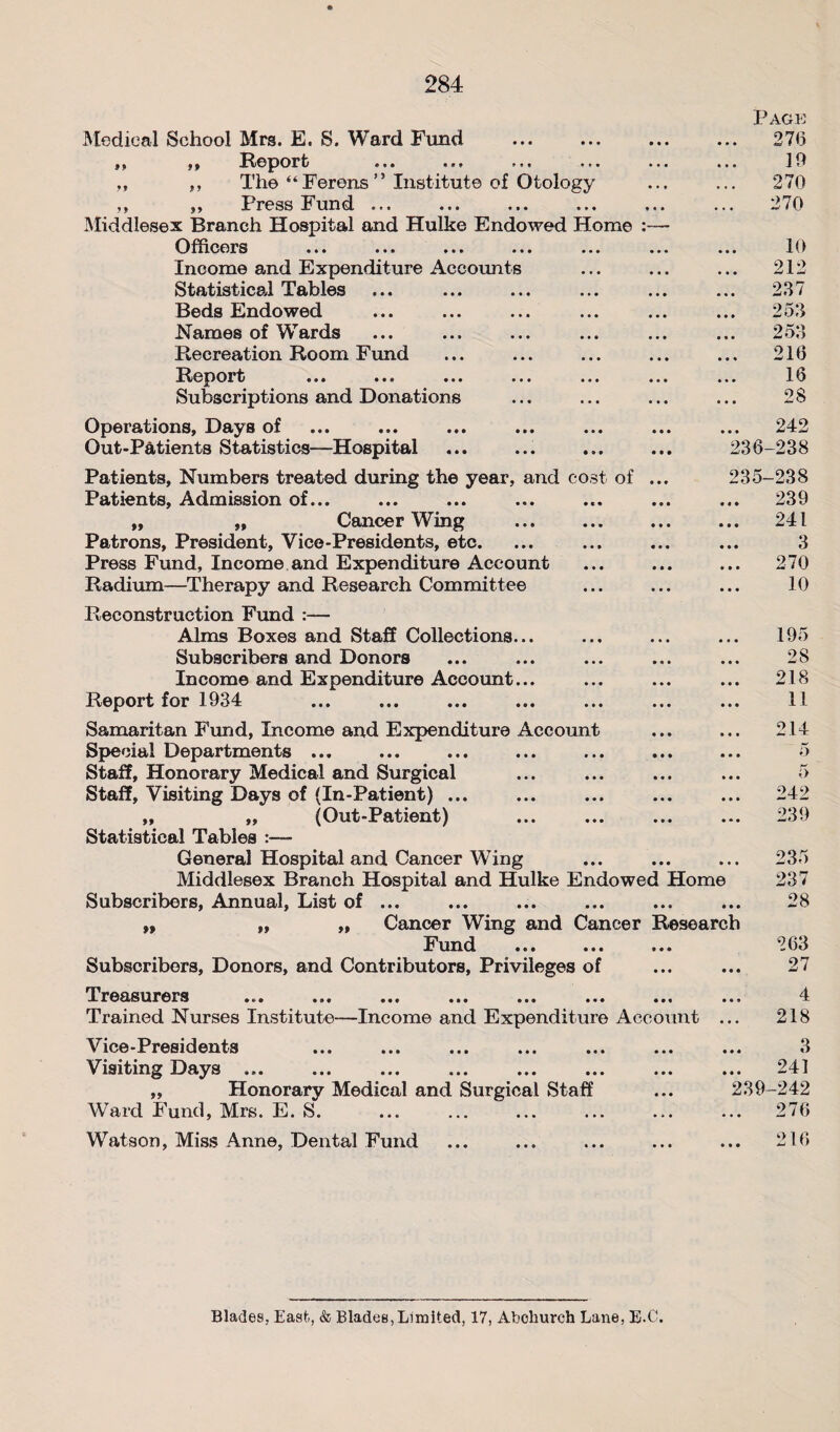 Medical School Mrs. E. S. Ward Fund ,, ,, Report J9 *y The “Ferens” Institute of Otology Press Fund ... Middlesex Branch Hospital and Hulke Endowed Home Officers ... ... ... ... ... ... Income and Expenditure Accounts Statistical Tables Beds Endowed Names of Wards Recreation Room Fluid Report ... ... ... ... ... ... Subscriptions and Donations Operations, Days of Out-Patients Statistics—Hospital Patients, Numbers treated during the year, and cost of ... Patients, Admission of... ,, „ Cancer Wing Patrons, President, Vice-Presidents, etc. Press Fund, Income and Expenditure Account Radium—Therapy and Research Committee Reconstruction Fund :— Alms Boxes and Staff Collections... Subscribers and Donors Income and Expenditure Account... Report for 1934 Samaritan Fund, Income and Expenditure Account Special Departments ... Staff, Honorary Medical and Surgical Staff, Visiting Days of (In-Patient) ... „ ,, (Out-Patient) Statistical Tables :— General Hospital and Cancer Wing Middlesex Branch Hospital and Hulke Endowed Home Subscribers, Annual, List of ... ,, „ „ Cancer Wing and Cancer Research Fund ... ... ... ‘263 Subscribers, Donors, and Contributors, Privileges of ... ... 27 Treasurers ... ... ... ... ... ... ... ... 4 Trained Nurses Institute—Income and Expenditure Account ... 218 Vice-Presidents ... ... ... ... ... ... ... 3 Visiting Days ... ... ... ... ... ... ... ... 241 „ Honorary Medical and Surgical Staff ... 239-242 Ward Fund, Mrs. E. S. ... ... ... ... ... ... 276 Watson, Miss Anne, Dental Fund ... ... ... ... ... 216 Page 276 19 270 270 10 212 237 . 253 253 216 16 2$ .. 242 236-238 235-238 .. 239 .. 241 3 .. 270 10 195 28 .. 218 11 214 5 •. o .. 242 239 235 237 28 Blades, East-, & Blades, Limited, 17, Abehurch Lane, E.C.