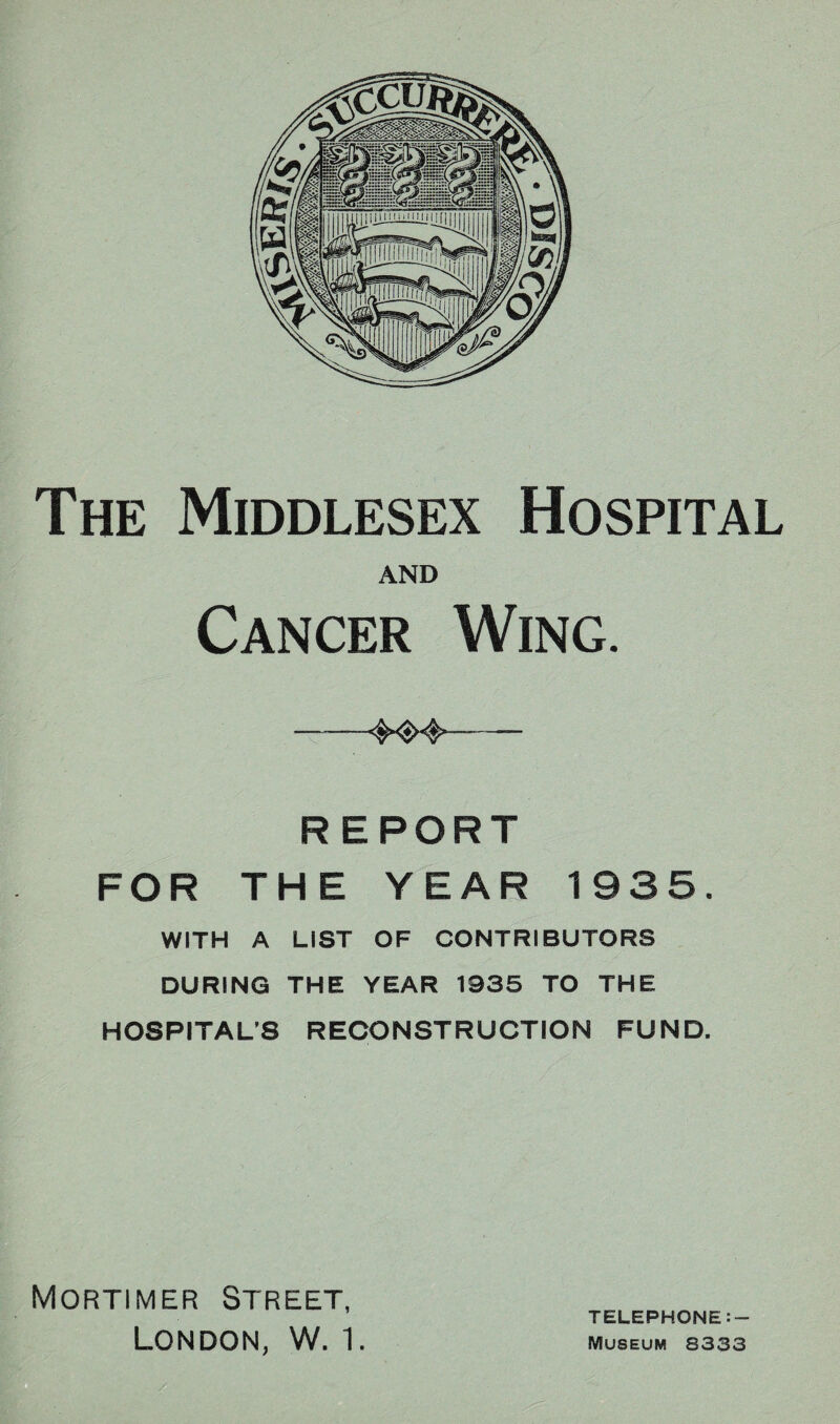 The Middlesex Hospital AND Cancer Wing. --— REPORT FOR THE YEAR 1935. WITH A LIST OF CONTRIBUTORS DURING THE YEAR 1935 TO THE HOSPITAL'S RECONSTRUCTION FUND. Mortimer Street, London, W. 1. TELEPHONE:- Museum 8333