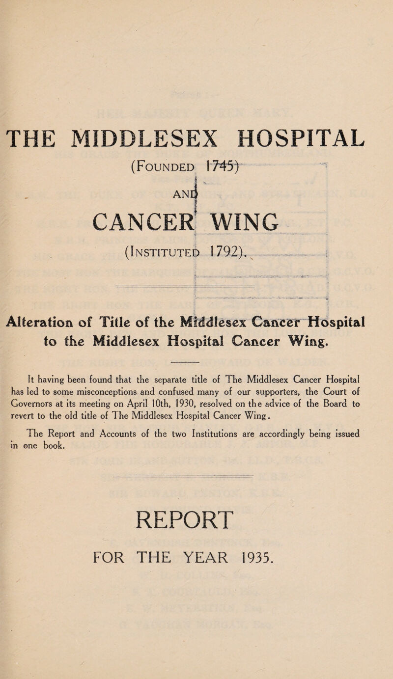 (Founded 1745) i ' ane| CANCER WING •f ' * ****** ‘‘ * (Instituted 1792). Alteration of Title of the Middlesex Cancer Hospital to the Middlesex Hospital Cancer Wing. It Having been found that the separate title of The Middlesex Cancer Hospital has led to some misconceptions and confused many of our supporters, the Court of Governors at its meeting on April 1 Oth, 1930, resolved on th e advice of the Board to revert to the old title of The Middlesex Hospital Cancer Wing. The Report and Accounts of the two Institutions are accordingly being issued in one book. REPORT FOR THE YEAR 1935.