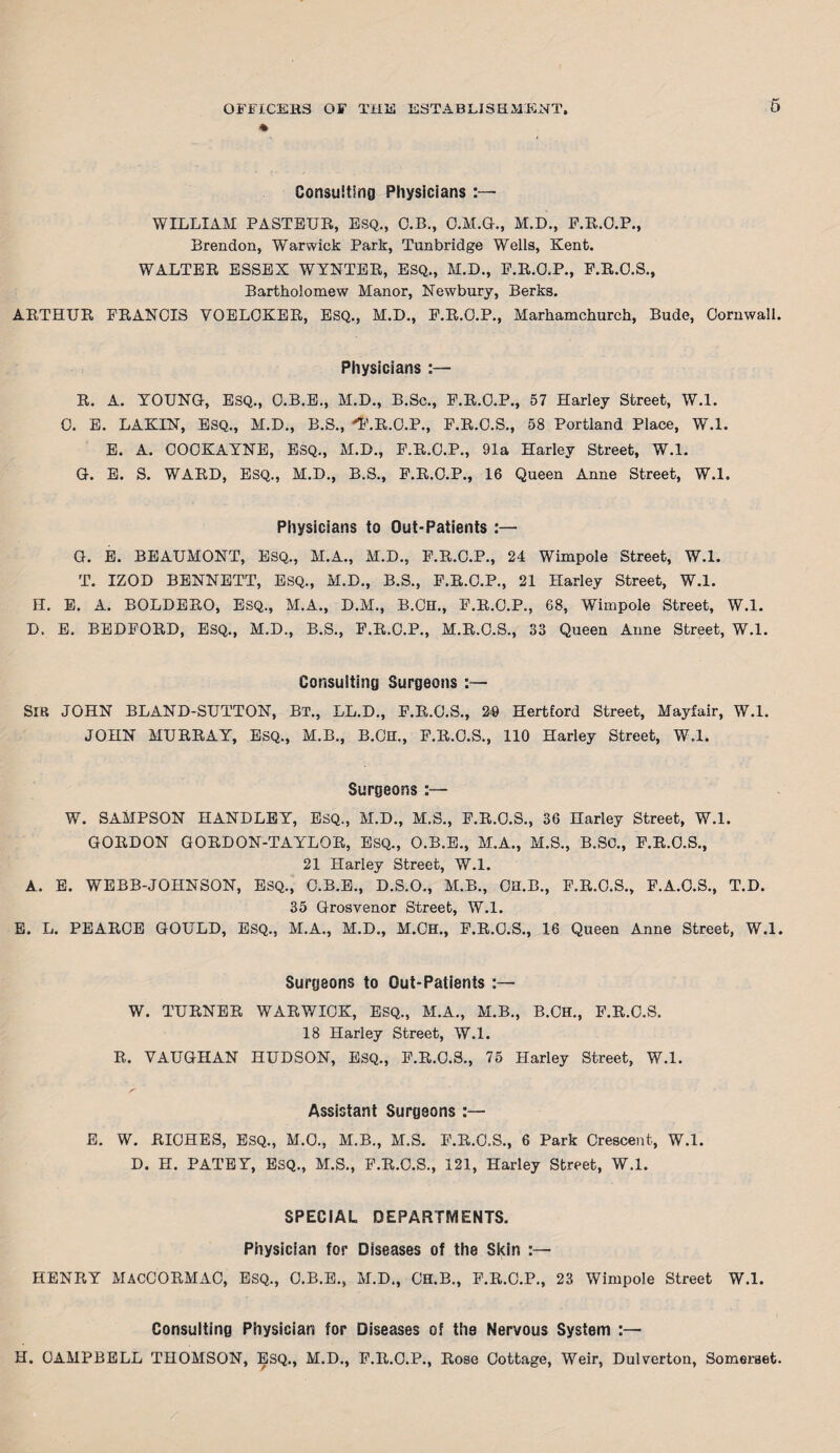 6 Consulting Physicians :— WILLIAM PASTEUR, ESQ., O.B., O.M.G., M.D., F.R.O.P., Brendon, Warwick Park, Tunbridge Wells, Kent. WALTER ESSEX WYNTER, ESQ., M.D., P.R.O.P., P.R.O.S., Bartholomew Manor, Newbury, Berks. ARTHUR FRANCIS VOELCKER, ESQ., M.D., F.R.O.P., Marhamchurch, Bude, Cornwall. Physicians :— R. A. YOUNG, ESQ., C.B.E., M.D., B.Sc., F.R.O.P., 57 Harley Street, W.l. C. E. LAKIN, ESQ., M.D., B.S., 'F.R.O.P., F.R.C.S., 58 Portland Place, W.l. E. A. COCKAYNE, ESQ., M.D., F.R.C.P., 91a Harley Street, W.l. G. E. S. WARD, ESQ., M.D., B.S., F.R.O.P., 16 Queen Anne Street, W.l. Physicians to Out-Patients :— G. E. BEAUMONT, ESQ., M.A., M.D., F.R.O.P., 24 Wimpole Street, W.l. T. IZOD BENNETT, ESQ., M.D., B.S., F.R.C.P., 21 Harley Street, W.l. H. E. A. BOLDERO, ESQ., M.A., D.M., B.CH., F.R.O.P., 68, Wimpole Street, W.l. D. E. BEDFORD, ESQ., M.D., B.S., F.R.C.P., M.R.O.S., 33 Queen Anne Street, W.l. Consulting Surgeons :— SIR JOHN BLAND-SUTTON, BT., LL.D., F.R.O.S., 29 Hertford Street, Mayfair, W.l. JOHN MURRAY, ESQ., M.B., B.CH., F.R.O.S., 110 Harley Street, W.l. Surgeons :— W. SAMPSON HANDLEY, ESQ., M.D., M.S., F.R.C.S., 36 Harley Street, W.l. GORDON GORDON-TAYLOR, ESQ., O.B.E., M.A., M.S., B.SC., F.R.C.S., 21 Harley Street, W.l. A. E. WEBB-JOHNSON, ESQ., C.B.E., D.S.O., M.B., OH.B., F.R.O.S., F.A.O.S., T.D. 35 Grosvenor Street, W.l. E. L. PEARCE GOULD, ESQ., M.A., M.D., M.Ch., F.R.O.S., 16 Queen Anne Street, W.l. Surgeons to Out-Patients :— W. TURNER WARWICK, ESQ., M.A., M.B., B.CH., F.R.C.S. 18 Harley Street, W.l. R. VAUGHAN HUDSON, ESQ., F.R.C.S., 75 Harley Street, W.l. Assistant Surgeons :— E. W. RICHES, ESQ., M.O., M.B., M.S. F.R.C.S., 6 Park Crescent, W.l. D. H. PATEY, ESQ., M.S., F.R.C.S., 121, Harley Street, W.l. SPECIAL DEPARTMENTS. Physician for Diseases of the Skin :— HENRY MACCORMAC, ESQ., C.B.E., M.D., CH.B., F.R.C.P., 23 Wimpole Street W.l. Consulting Physician for Diseases of the Nervous System H. CAMPBELL THOMSON, ESQ., M.D., F.R.C.P., Rose Cottage, Weir, Dulverton, Somerset.