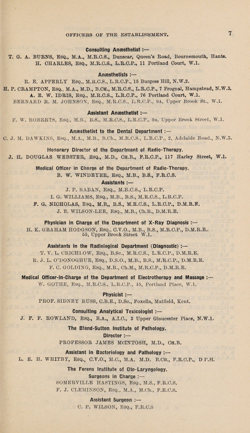 Consulting Anaesthetist:— T. G. A. BURNS, ESQ., M.A., M.R.O.S., Dunscar, Queen’s Road, Bournemouth, Hants. H. CHARLES, ESQ., M.R.O.S., L.R.C.P., 11 Portland Court, W.l. Anaesthetists :— R. E. APPERLY ESQ., M.R.C.S., L.R.C.P', 15 Burgess Hill, N.W.2. H. P. CRAMPTON, ESQ.. M.A., M.D., B.OH., M.R.O.S., L.R.C.P., 7 Prognal, Hampstead, N.W.3. A. E. W. IDRIS, ESQ., M.R.C.S., L.R.C.P., 76 Portland Court, W.l. BERNARD R. M. JOHNSON, ESQ., M.R.O.S., L.R.C.P., 9A, Upper Brook St., W.l. Assistant Anaesthetist:— P. W. ROBERTS, ESQ., M.B., B.S., M.R.O.S., L.R.C.P., 9a, Upper Brook Street, W.l. Anesthetist to the Dental Department :— C. J. M. DAWKINS, ESQ., M.A., M.B., B.Ch., M.R.C.S., L.R.C.P., 2, Adelaide Road., N.W.3. Honorary Director of the Department of Radio-Therapy. J. H. DOUGLAS WEBSTER, ESQ., M.D., CH.B., F.R.C.P., 117 Harley Street, W.l. Medical Officer in Charge of the Department of Radio-Therapy. B. W. WINDEYER, ESQ., M.B., B.S., P.R.C.S. Assistants J. P. RABAN, ESQ., M.R.C.S., L.R.C.P. I. G. AVILLIAMS, ESQ., M.B., B.S., M.R.C.S., L.R.C.P. F. G. NICHOLAS, ESQ., M.B„ B.S., M.R.C.S., L.R.C.P., D.M.R.E. J. E. WILSON-LEE, ESQ., M.B., Ch.B., D.M.R.E. Physician in Charge of the Department of X-Ray Diagnosis :— II. K. GRAHAM HODGSON, ESQ., C.Y.O., M.B., B.S., M.R.C.P., D.M.R.E.. 55, Upper Brook Street W.l. Assistants in the Radiologicai Department (Diagnostic) :— T. Y. L. CRICHLOW, ESQ., B.Sc., M.R.C.S., L.R.C.P., D.M.R.E. R. J. L. O’DONOGHUE, ESQ., D.S.O., M.B., B.S., M.R.O.P., D.M.R.E. F. C. GOLDING, ESQ., M.B., Ch.M., M.R.C.P., D.M.R.E. Medical Officer-in-Charge of the Department of Electrotherapy and Massage :— W. GOTTIE, ESQ., M.R.C.S., L.R.C.P., 45, Portland Place, W.l. Physicist :— PROF. SIDNEY RUSS, C.B.E., D.Sc., Foxella, Matfield, Kent. Consulting Analytical Toxicologist :— J. F. F. ROWLAND, ESQ., B.A., A.I.O., 3 Upper Gloucester Place, N.W.l. The Bland-Sutton Institute of Pathology. Director :— PROFESSOR JAMES MCINTOSH, M.D., CH.B. Assistant in Bacteriology and Pathology :— L. E. H. WHITBY, ESQ., C.Y.O., M.C., M.A. M.D. B.OlI., F.R.O.P., D.P.H. The Ferens Institute of Oio-Laryngology. Surgeons in Charge :— SOMERYILLE HASTINGS, ESQ., M.S., F.R.O.S. F. J. OLE MIN SON, ESQ., M.A., M.Ch., F.R.O.S. Assistant Surgeon :— C. P. WILSON, ESQ., F.R.O.S