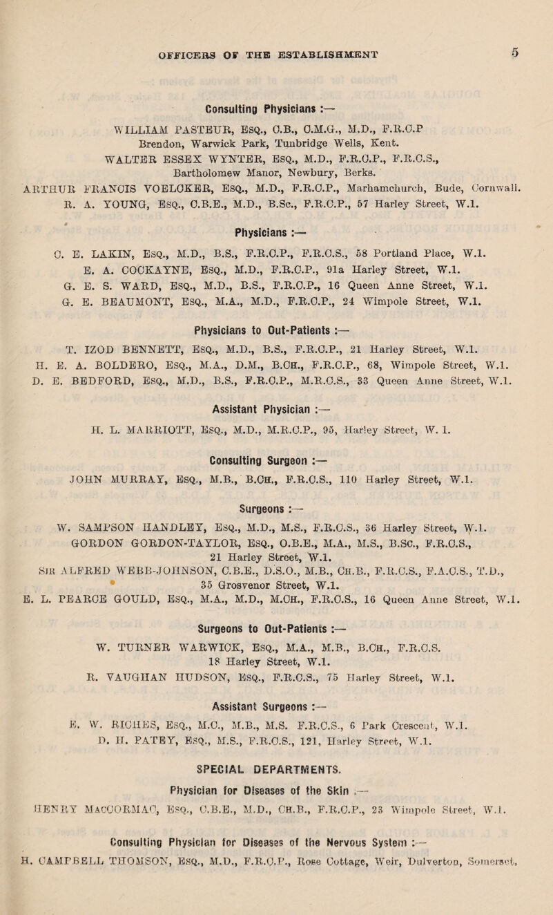 Consulting Physicians WILLIAM PASTEUR, ESQ., O.B., O.M.G., M.D., P.R.O.P Brendon, Warwick Park, Tunbridge Wells, Kent. WALTER ESSEX WYNTER, ESQ., M.D., P.R.O.P., P.R.O.S., Bartholomew Manor, Newbury, Berks. ARTHUR FRANCIS YOELOKER, ESQ., M.D., P.R.O.P., Marhamchurch, Bude, Cornwall. R. A. YOUNG, ESQ., O.B.E., M.D., B.Sc., P.R.O.P., 57 Harley Street, W.l. Physicians :— 0. E. LAKIN, ESQ., M.D., B.S., P.R.O.P., P.R.O.S., 58 Portland Place, W.l. E. A. COCKAYNE, ESQ., M.D., P.R.O.P., 91a Harley Street, W.l. G. E. S. WARD, ESQ., M.D., B.S., P.R.O.P., 16 Queen Anne Street, W.l. G. E. BEAUMONT, ESQ., M.A., M.D., P.R.O.P., 24 Wimpole Street, W.l. Physicians to Out-Patients :— T. IZOD BENNETT, ESQ., M.D., B.S., P.R.O.P., 21 Harley Street, W.l. H. E. A. BOLDERO, ESQ., M.A., D.M., B.CH., F.R.O.P., 68, Wimpole Street, W.l. D. E. BEDFORD, ESQ., M.D., B.S., P.R.O.P., M.R.O.S., 33 Queen Anne Street, W.l. Assistant Physician :— H. L. MARRIOTT, ESQ., M.D., M.R.O.P., 95, Harley Street, W. 1. Consulting Surgeon :— JOHN MURRAY, ESQ., M.B., B.CH., P.R.O.S., 110 Harley Street, W.l. Surgeons W. SAMPSON HANDLEY, ESQ., M.D., M.S., P.R.O.S., 36 Harley Street, W.l. GORDON GORDON-TAYLOR, ESQ., O.B.E., M.A., M.S., B.SC., P.R.O.S., 21 Harley Street, W.l. S)K ALFRED WEBB-JOHNSON, O.B.E., D.S.O., M.B., Oh.B., P.R.O.S., P.A.O.S., T.D., 35 Grosvenor Street, W.l. E. L. PEARCE GOULD, ESQ., M.A., M.D., M.CH., F.R.O.S., 16 Queen Anne Street, W.l. Surgeons to Out-Patients :— W. TURNER WARWIOK, ESQ., M.A., M.B., B.CH., P.R.O.S. 18 Harley Street, W.l. R. VAUGHAN HUDSON, ESQ., P.R.O.S., 75 Harley Street, W.l. Assistant Surgeons E. W. RICHES, ESQ., M.O., M.B., M.S. P.R.O.S., 6 Park Orescent, W.l. D. H. PATEY, ESQ., M.S., P.R.O.S., 121, Harley Street, W.l. SPECIAL DEPARTMENTS. Physician for Diseases of the Skin HENRY MacOORMAC, Esq., O.B.E., H.D., OH.B., P.R.O.P., 23 Wimpole Street, W.l. Consulting Physician for Diseases of the Nervous System >— H. CAMPBELL THOMSON, ESQ., M.D., F.R.O.P., Rose Cottage, Weir, Dulverton, Somerset.