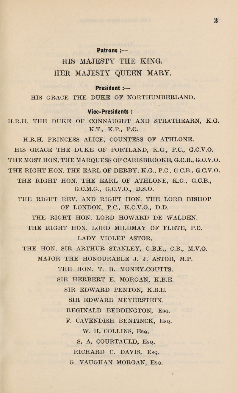 Patrons;— HIS MAJESTY THE KING. HER MAJESTY QUEEN MARY. President:— HIS GRACE THE DUKE OF NORTHUMBERLAND. Vice-Presidents :— H.R.H. THE DUKE OF CONNAUGHT AND STRATHEARN, K.G. K.T., K.P., P.C. H.R.H. PRINCESS ALICE, COUNTESS OF ATHLONE. HIS GRACE THE DUKE OF PORTLAND, K.G., P.C., G.C.V.O. THE MOST HON. THE MARQUESS OF CARISBROOKE, G.C.B., G.C.V.O. THE RIGHT HON. THE EARL OF DERBY, K.G., P.C., G.C.B., G.C.V.O. THE RIGHT HON. THE EARL OF ATHLONE, K.G., G.C.B., G.C.M.G., G.C.V.O., D.S.O. THE RIGHT REV. AND RIGHT HON. THE LORD BISHOP OF LONDON, P.C., K.CY.O., D.D. THE RIGHT HON. LORD HOWARD DE WALDEN. THE RIGHT HON. LORD MILDMAY OF FLETE, P.C. LADY VIOLET ASTOR. THE HON. SIR ARTHUR STANLEY, G.B.E., C.B., M.V.O. MAJOR THE HONOURABLE J. J. ASTOR, M.P. THE HON. T. B. MONEY-COUTTS. SIR HERBERT E. MORGAN, K.B.E. SIR EDWARD PENTON, K.B.E. SIR EDWARD MEYERSTEIN. REGINALD BEDDINGTON, Esq. F. CAVENDISH BENTINCK, Esq. W. H. COLLINS, Esq. S. A. COURTAULD, Esq. RICHARD C. DAVIS, Esq. G. VAUGHAN MORGAN, Esq.